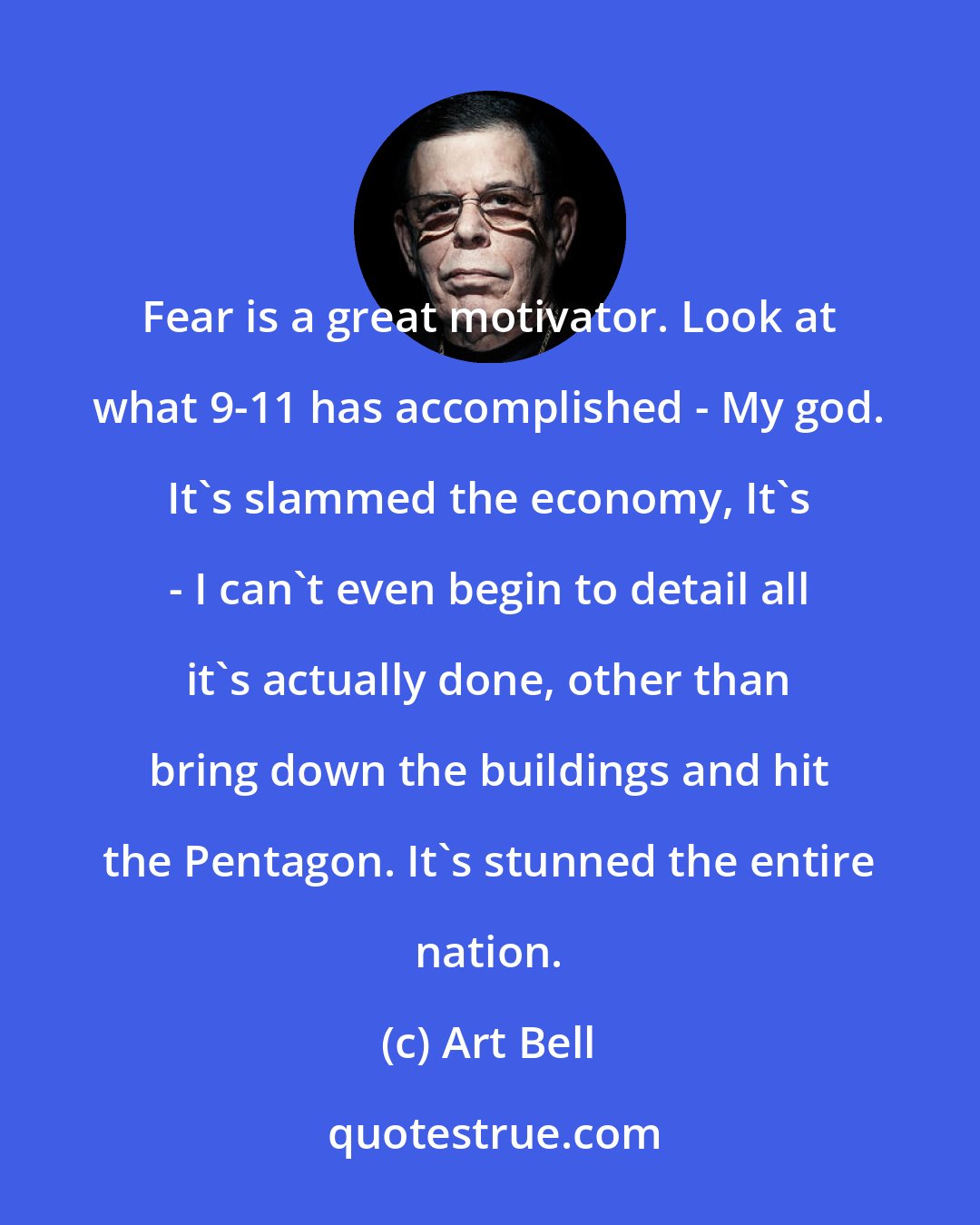 Art Bell: Fear is a great motivator. Look at what 9-11 has accomplished - My god. It's slammed the economy, It's - I can't even begin to detail all it's actually done, other than bring down the buildings and hit the Pentagon. It's stunned the entire nation.