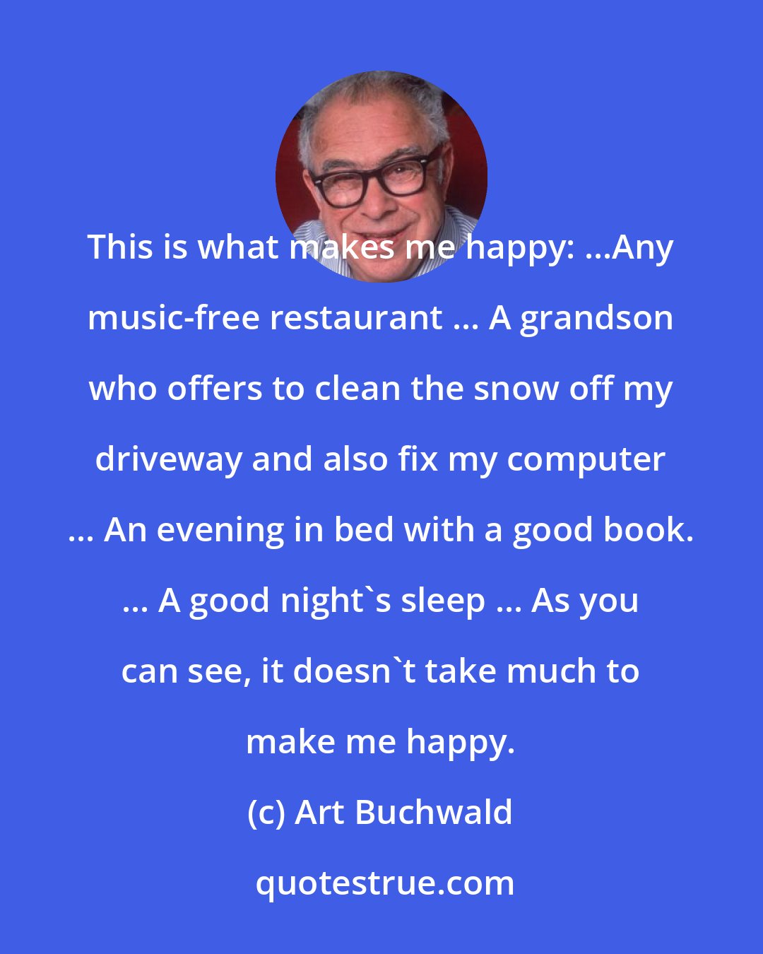 Art Buchwald: This is what makes me happy: ...Any music-free restaurant ... A grandson who offers to clean the snow off my driveway and also fix my computer ... An evening in bed with a good book. ... A good night's sleep ... As you can see, it doesn't take much to make me happy.
