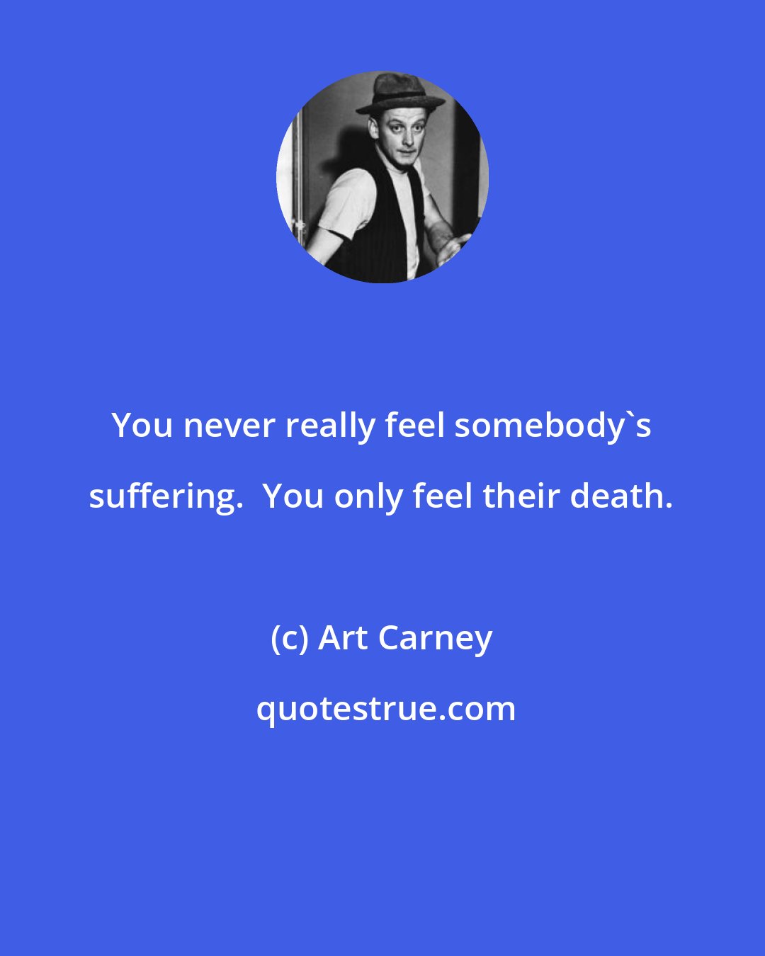 Art Carney: You never really feel somebody's suffering.  You only feel their death.