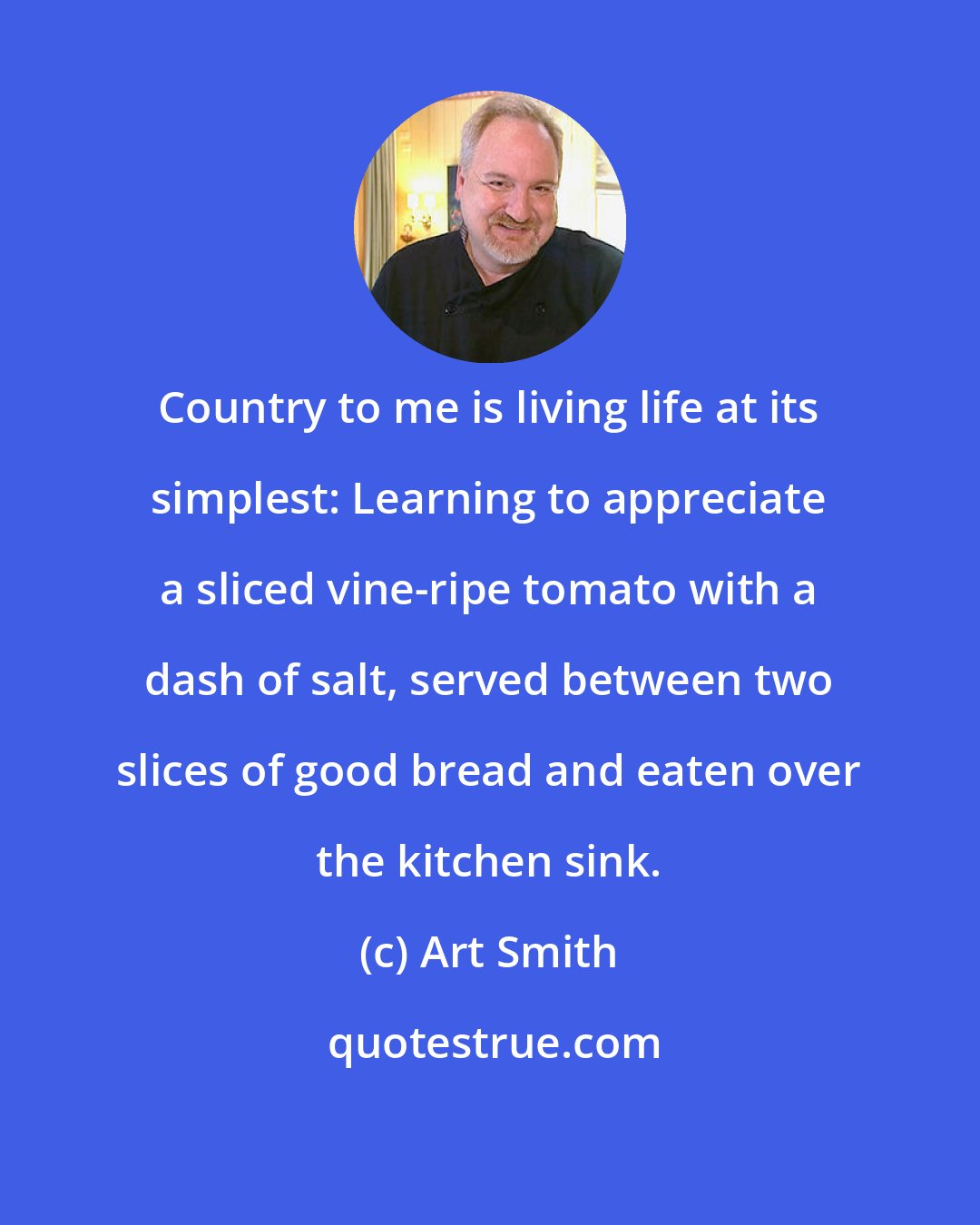 Art Smith: Country to me is living life at its simplest: Learning to appreciate a sliced vine-ripe tomato with a dash of salt, served between two slices of good bread and eaten over the kitchen sink.