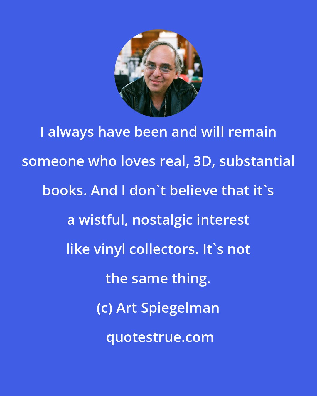 Art Spiegelman: I always have been and will remain someone who loves real, 3D, substantial books. And I don't believe that it's a wistful, nostalgic interest like vinyl collectors. It's not the same thing.