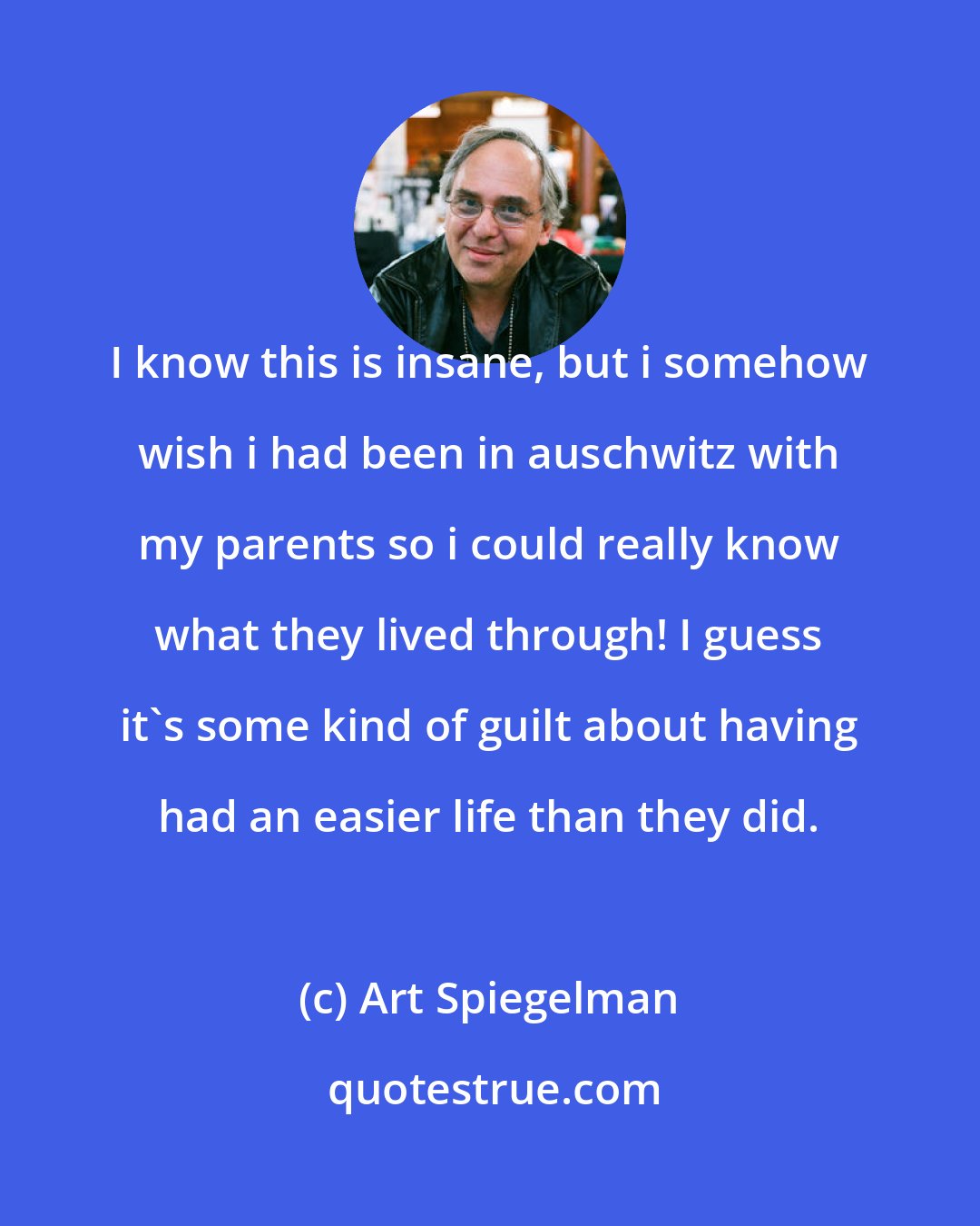 Art Spiegelman: I know this is insane, but i somehow wish i had been in auschwitz with my parents so i could really know what they lived through! I guess it's some kind of guilt about having had an easier life than they did.