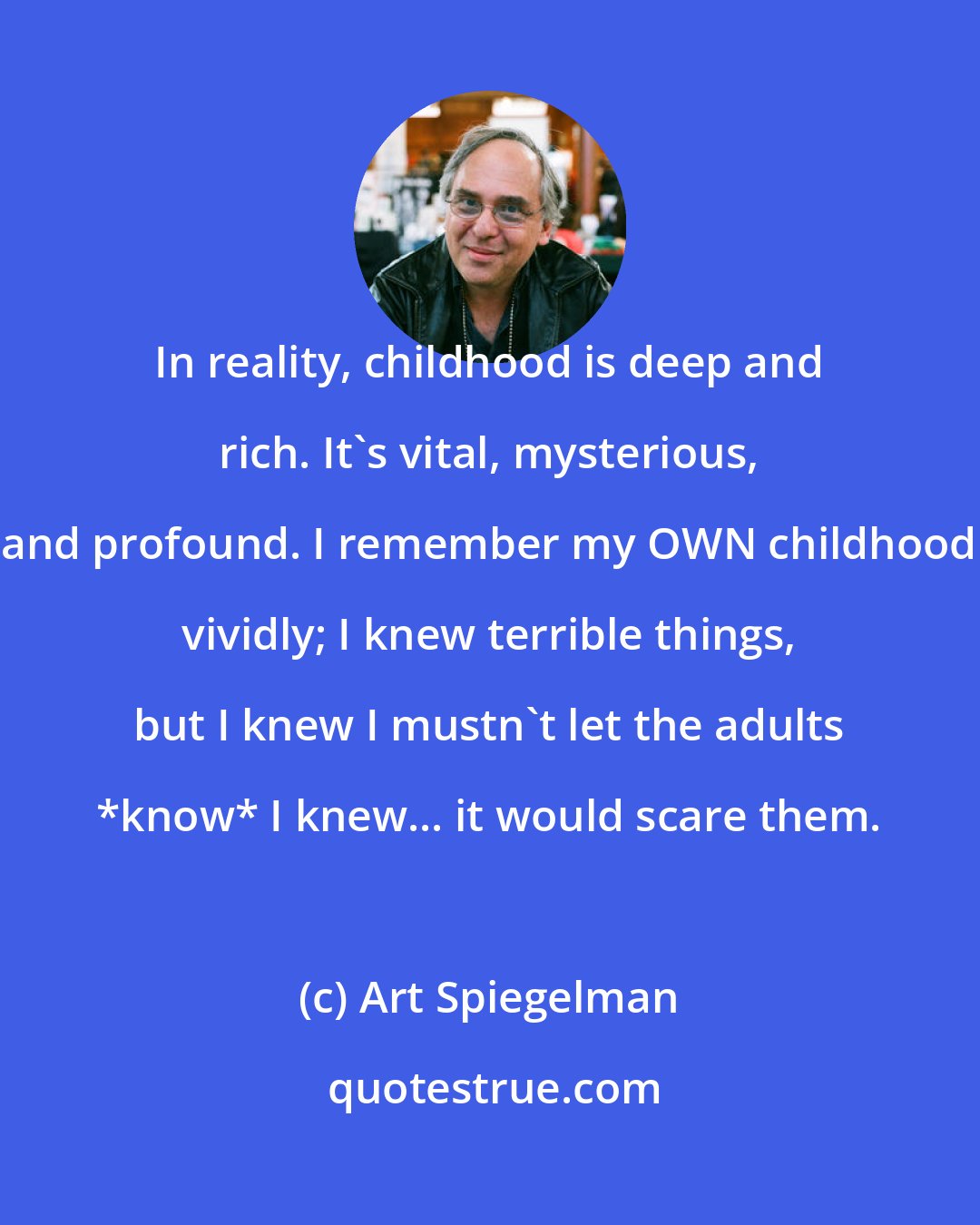 Art Spiegelman: In reality, childhood is deep and rich. It's vital, mysterious, and profound. I remember my OWN childhood vividly; I knew terrible things, but I knew I mustn't let the adults *know* I knew... it would scare them.