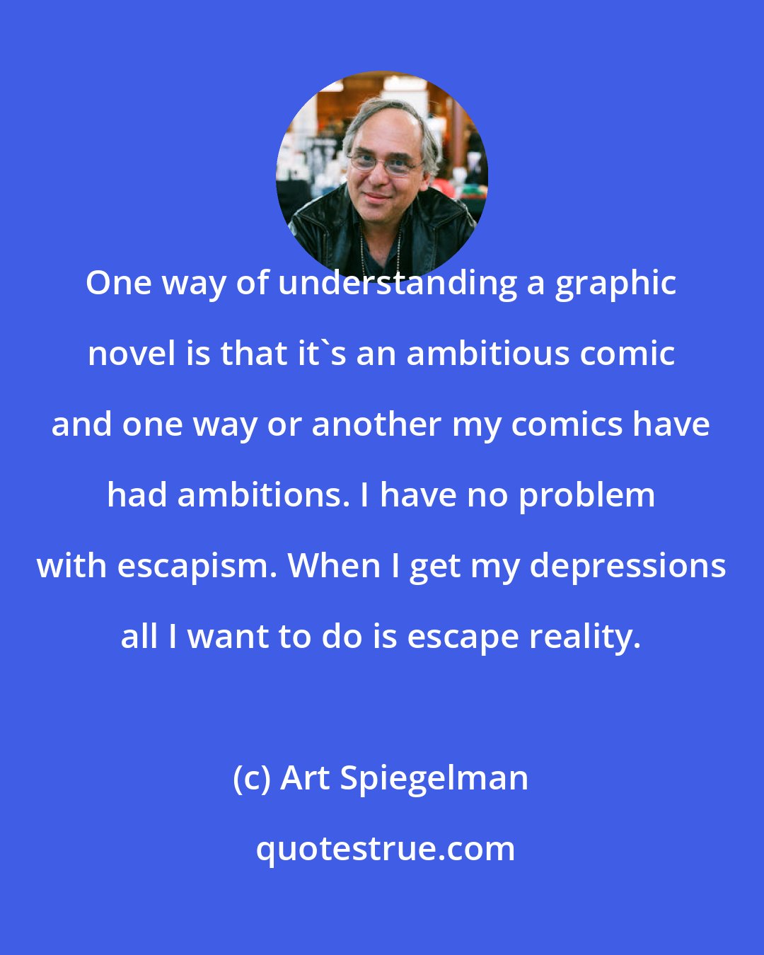 Art Spiegelman: One way of understanding a graphic novel is that it's an ambitious comic and one way or another my comics have had ambitions. I have no problem with escapism. When I get my depressions all I want to do is escape reality.