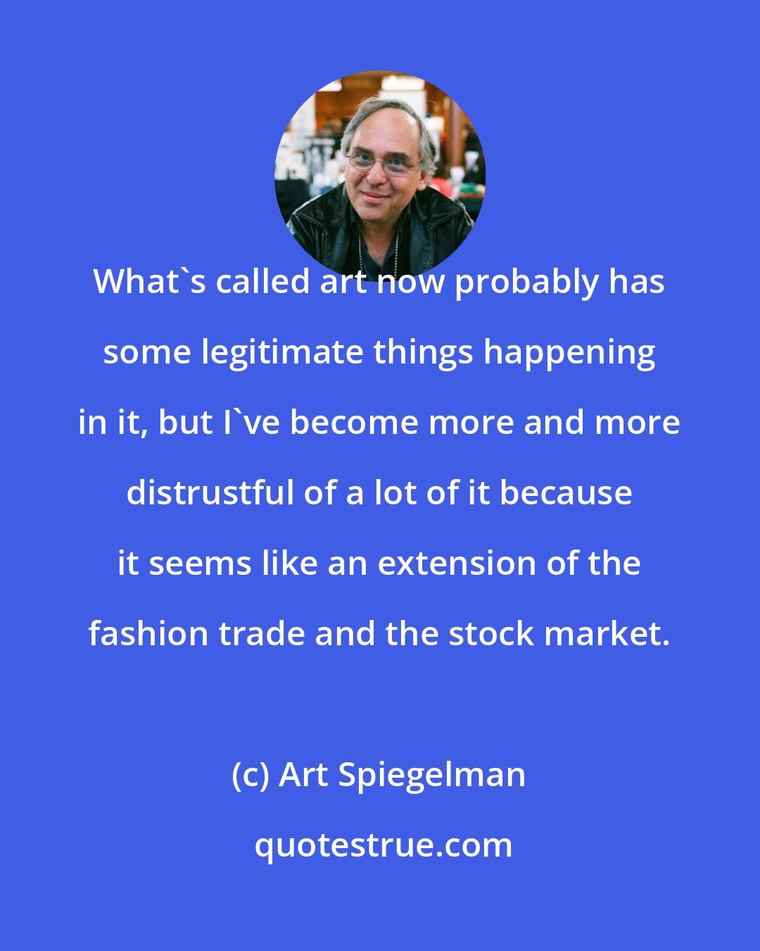 Art Spiegelman: What's called art now probably has some legitimate things happening in it, but I've become more and more distrustful of a lot of it because it seems like an extension of the fashion trade and the stock market.