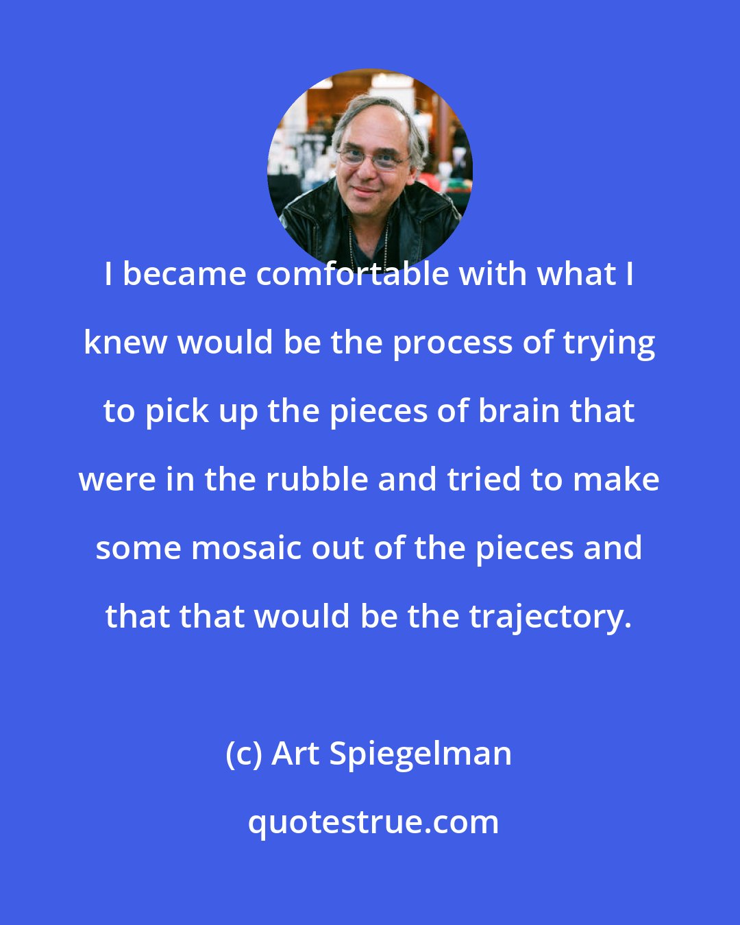 Art Spiegelman: I became comfortable with what I knew would be the process of trying to pick up the pieces of brain that were in the rubble and tried to make some mosaic out of the pieces and that that would be the trajectory.