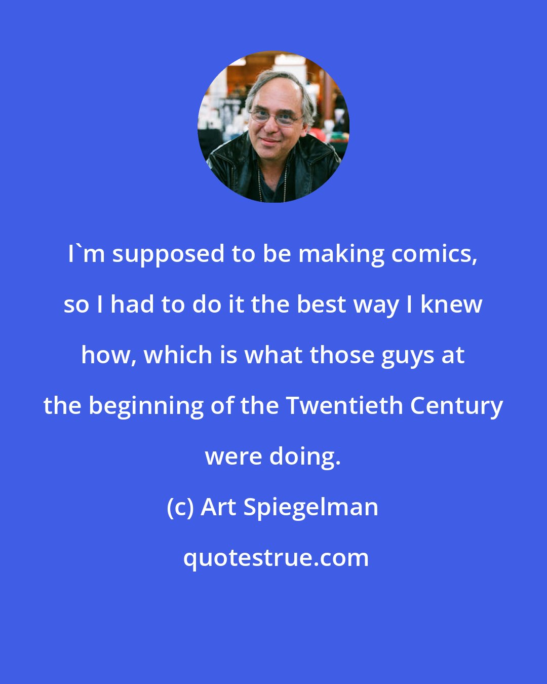 Art Spiegelman: I'm supposed to be making comics, so I had to do it the best way I knew how, which is what those guys at the beginning of the Twentieth Century were doing.