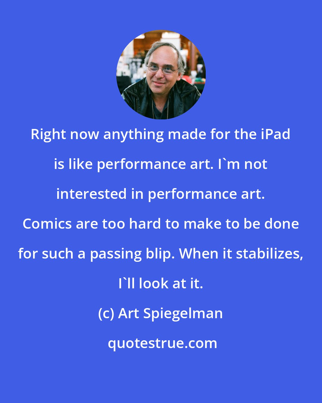 Art Spiegelman: Right now anything made for the iPad is like performance art. I'm not interested in performance art. Comics are too hard to make to be done for such a passing blip. When it stabilizes, I'll look at it.