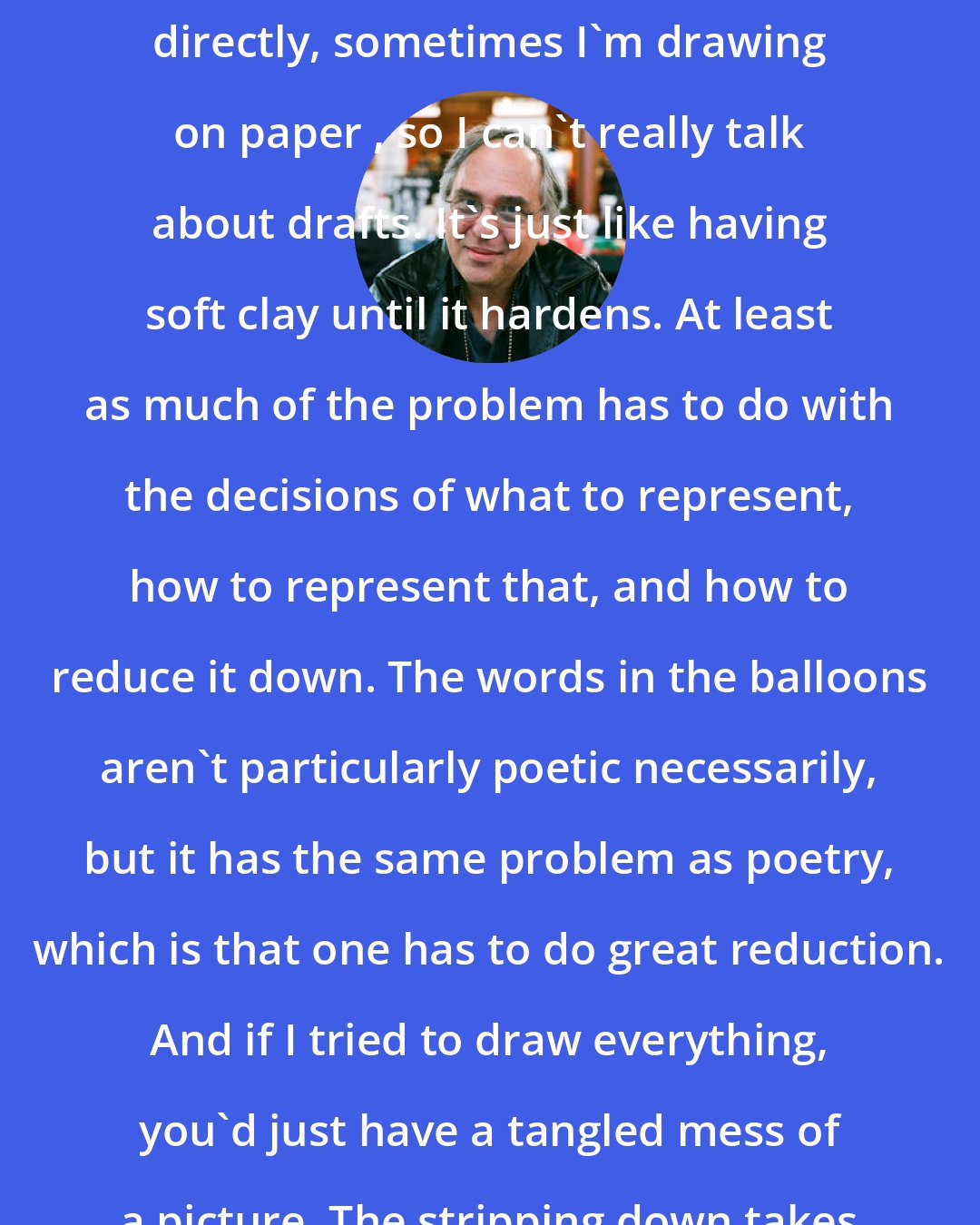 Art Spiegelman: Sometimes I'm drawing onto a computer directly, sometimes I'm drawing on paper , so I can't really talk about drafts. It's just like having soft clay until it hardens. At least as much of the problem has to do with the decisions of what to represent, how to represent that, and how to reduce it down. The words in the balloons aren't particularly poetic necessarily, but it has the same problem as poetry, which is that one has to do great reduction. And if I tried to draw everything, you'd just have a tangled mess of a picture. The stripping down takes much longer than building up.