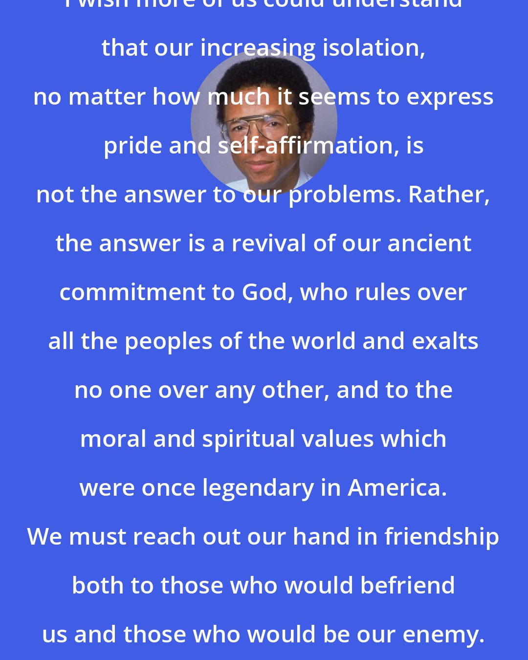 Arthur Ashe: I wish more of us could understand that our increasing isolation, no matter how much it seems to express pride and self-affirmation, is not the answer to our problems. Rather, the answer is a revival of our ancient commitment to God, who rules over all the peoples of the world and exalts no one over any other, and to the moral and spiritual values which were once legendary in America. We must reach out our hand in friendship both to those who would befriend us and those who would be our enemy.