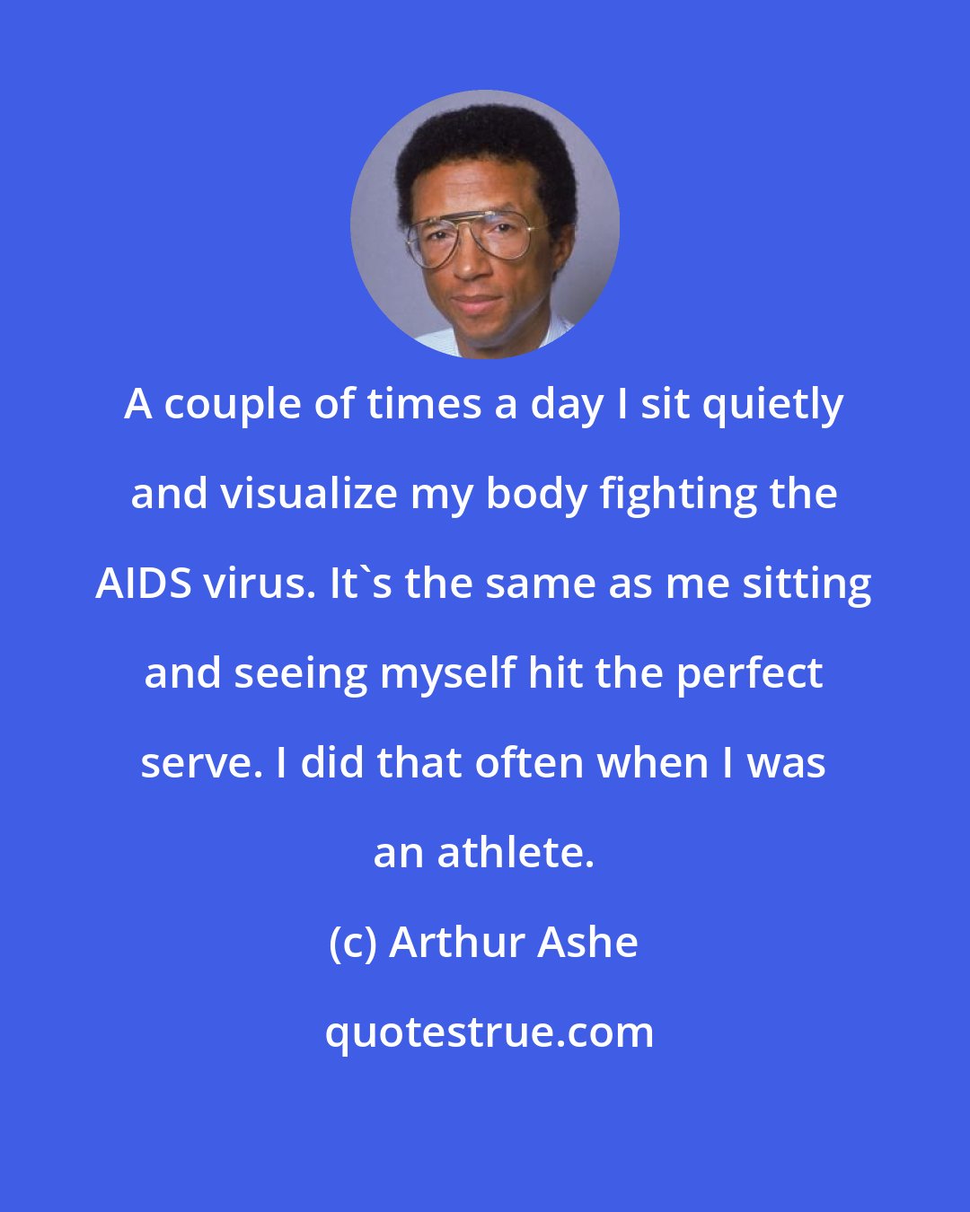 Arthur Ashe: A couple of times a day I sit quietly and visualize my body fighting the AIDS virus. It's the same as me sitting and seeing myself hit the perfect serve. I did that often when I was an athlete.