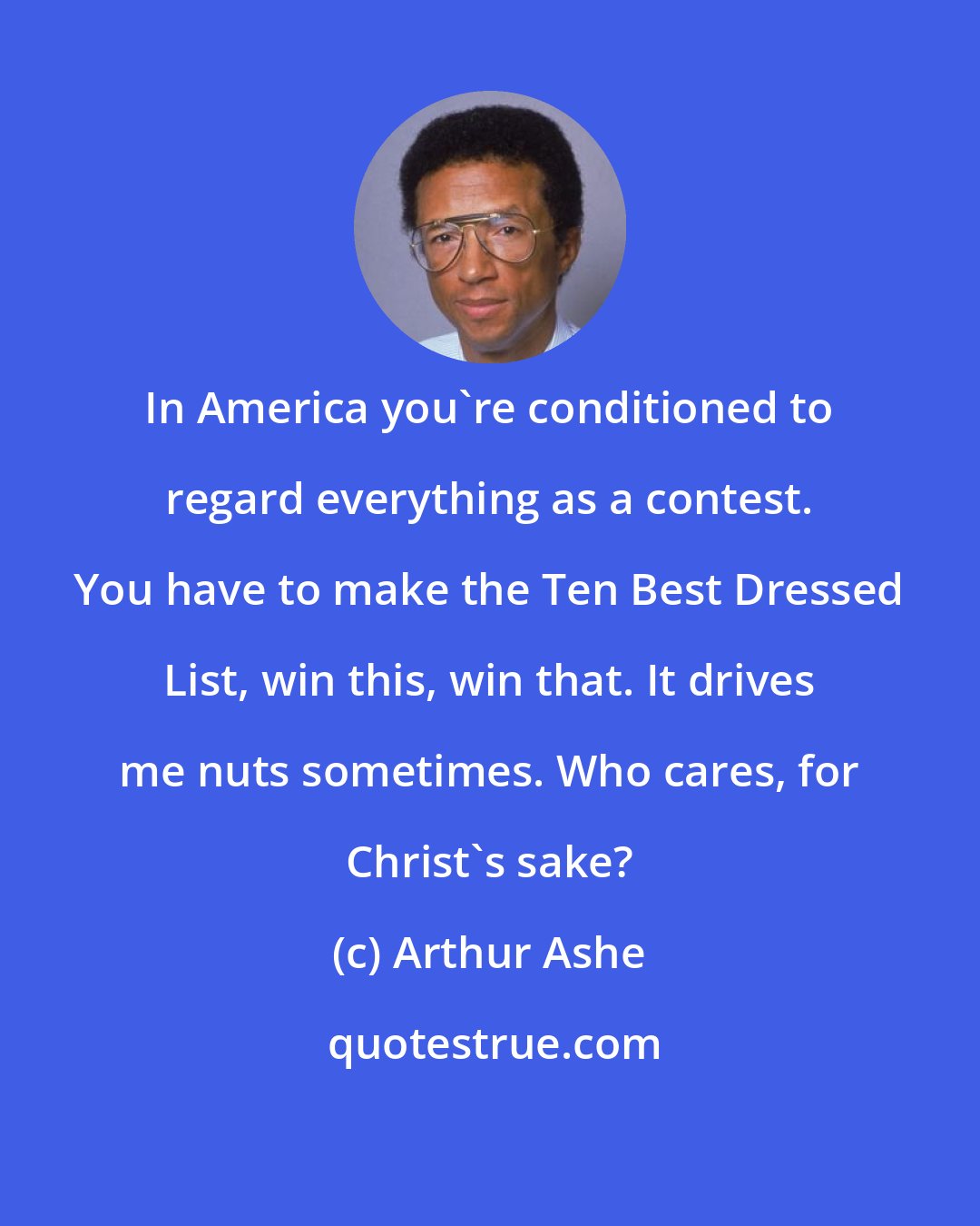 Arthur Ashe: In America you're conditioned to regard everything as a contest. You have to make the Ten Best Dressed List, win this, win that. It drives me nuts sometimes. Who cares, for Christ's sake?