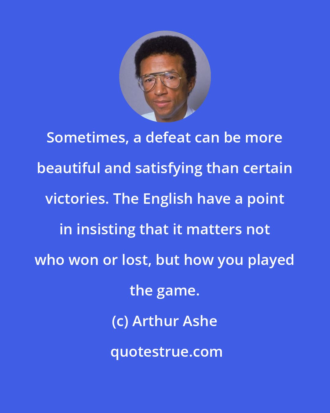 Arthur Ashe: Sometimes, a defeat can be more beautiful and satisfying than certain victories. The English have a point in insisting that it matters not who won or lost, but how you played the game.