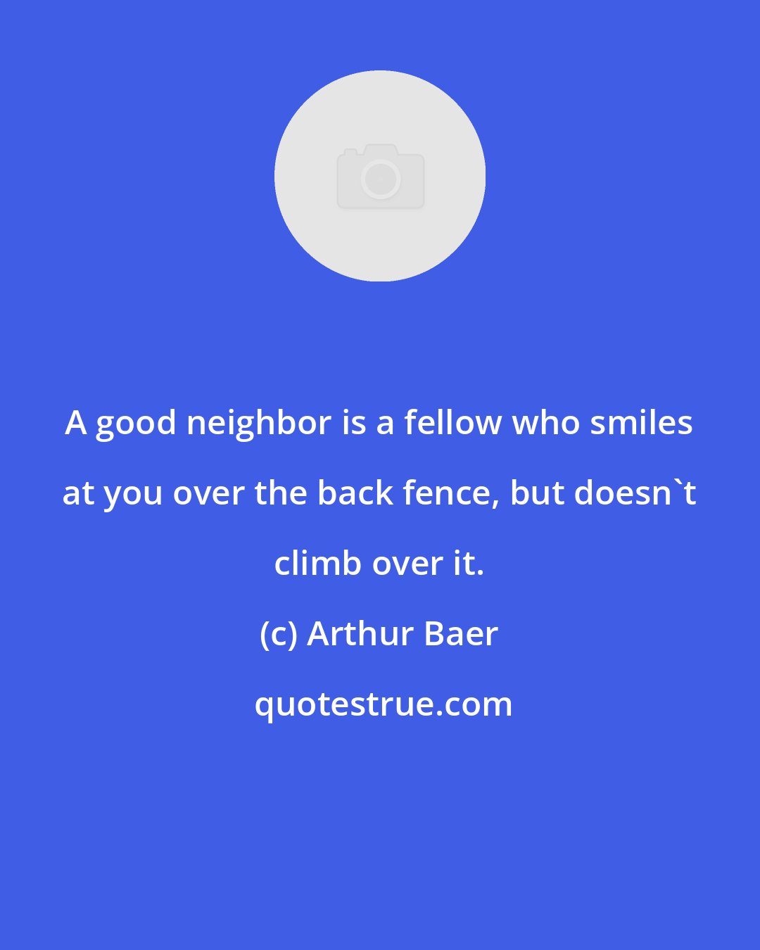 Arthur Baer: A good neighbor is a fellow who smiles at you over the back fence, but doesn't climb over it.