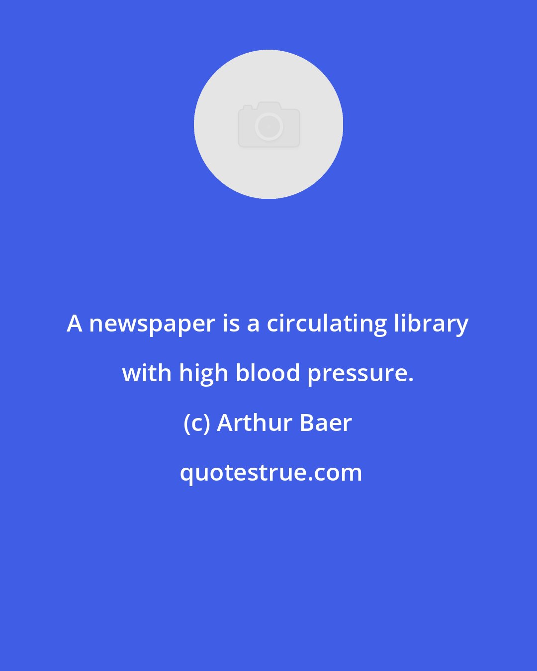 Arthur Baer: A newspaper is a circulating library with high blood pressure.