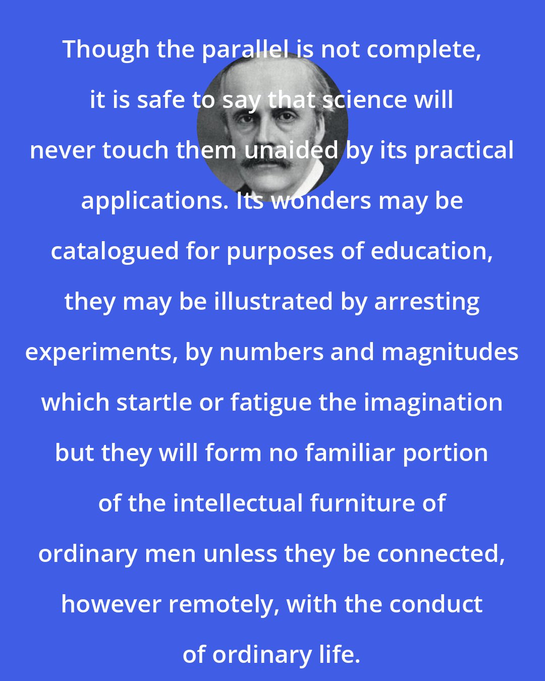 Arthur Balfour: Though the parallel is not complete, it is safe to say that science will never touch them unaided by its practical applications. Its wonders may be catalogued for purposes of education, they may be illustrated by arresting experiments, by numbers and magnitudes which startle or fatigue the imagination but they will form no familiar portion of the intellectual furniture of ordinary men unless they be connected, however remotely, with the conduct of ordinary life.