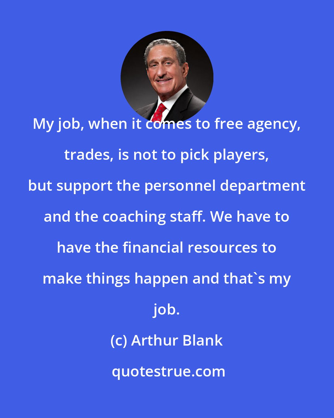 Arthur Blank: My job, when it comes to free agency, trades, is not to pick players, but support the personnel department and the coaching staff. We have to have the financial resources to make things happen and that's my job.