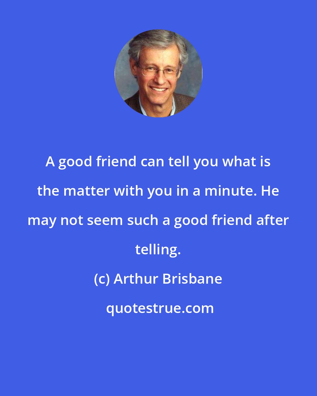 Arthur Brisbane: A good friend can tell you what is the matter with you in a minute. He may not seem such a good friend after telling.