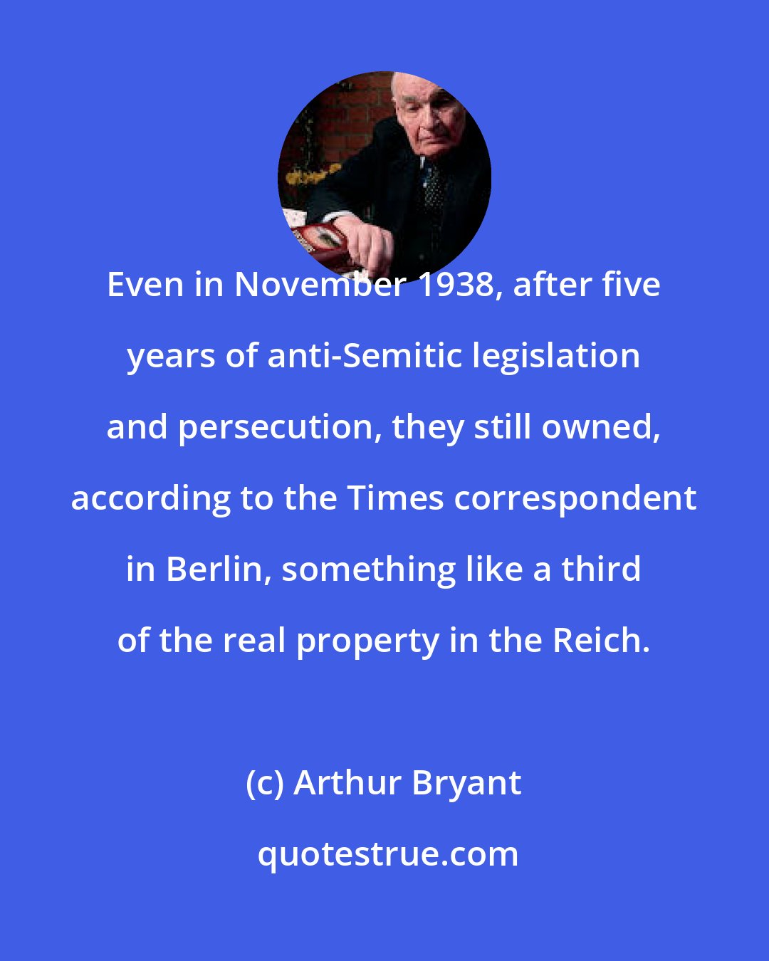 Arthur Bryant: Even in November 1938, after five years of anti-Semitic legislation and persecution, they still owned, according to the Times correspondent in Berlin, something like a third of the real property in the Reich.