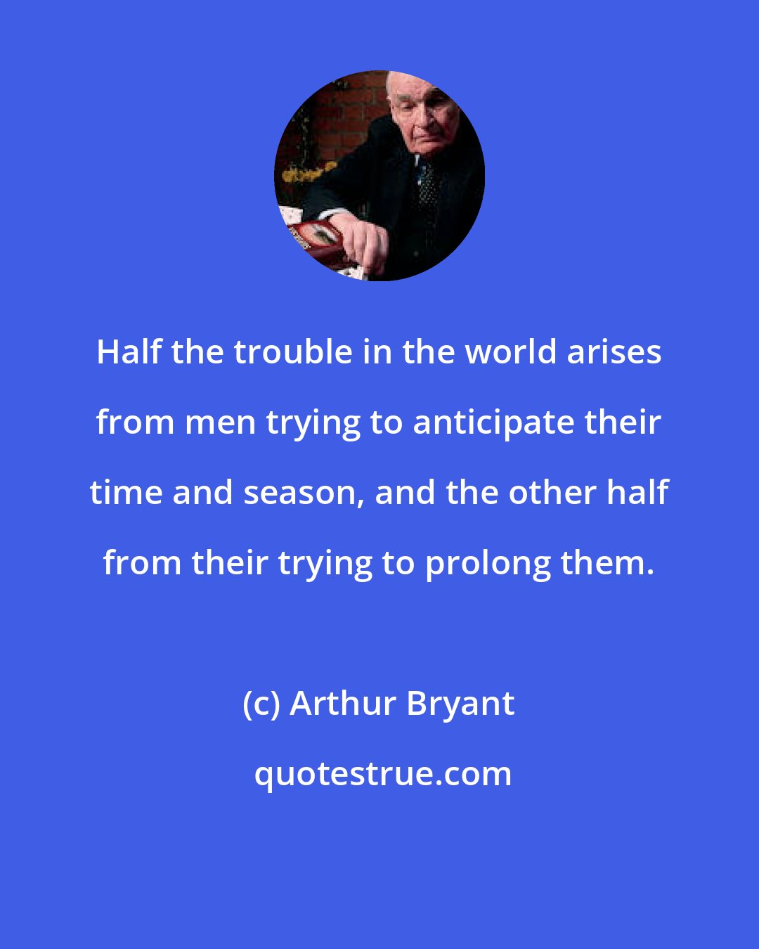 Arthur Bryant: Half the trouble in the world arises from men trying to anticipate their time and season, and the other half from their trying to prolong them.