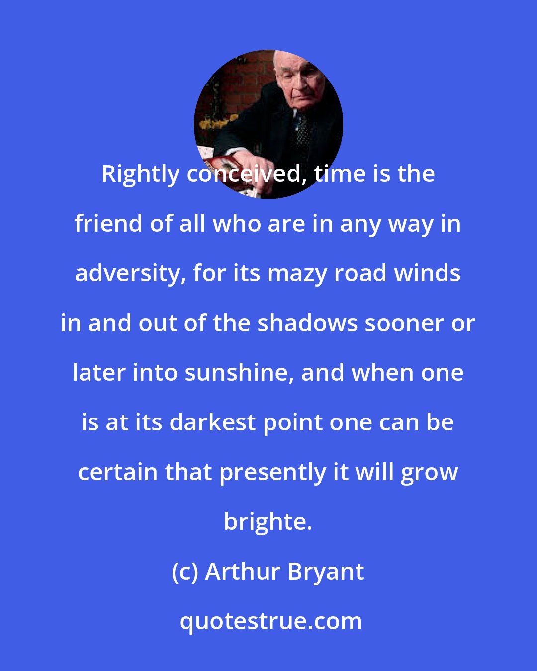 Arthur Bryant: Rightly conceived, time is the friend of all who are in any way in adversity, for its mazy road winds in and out of the shadows sooner or later into sunshine, and when one is at its darkest point one can be certain that presently it will grow brighte.
