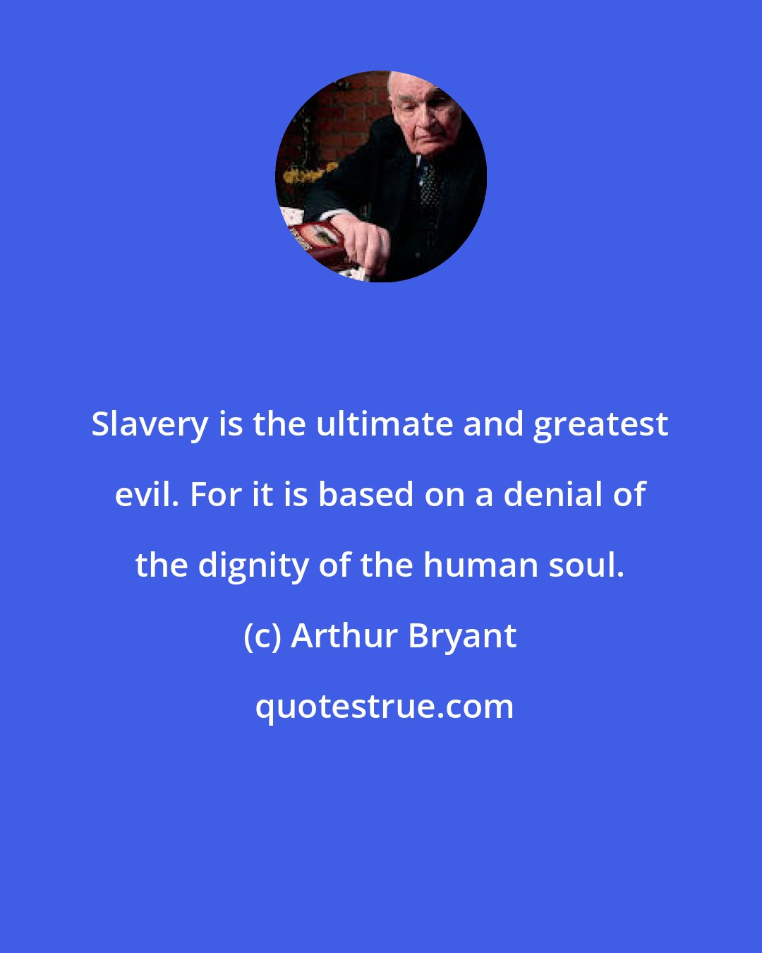 Arthur Bryant: Slavery is the ultimate and greatest evil. For it is based on a denial of the dignity of the human soul.
