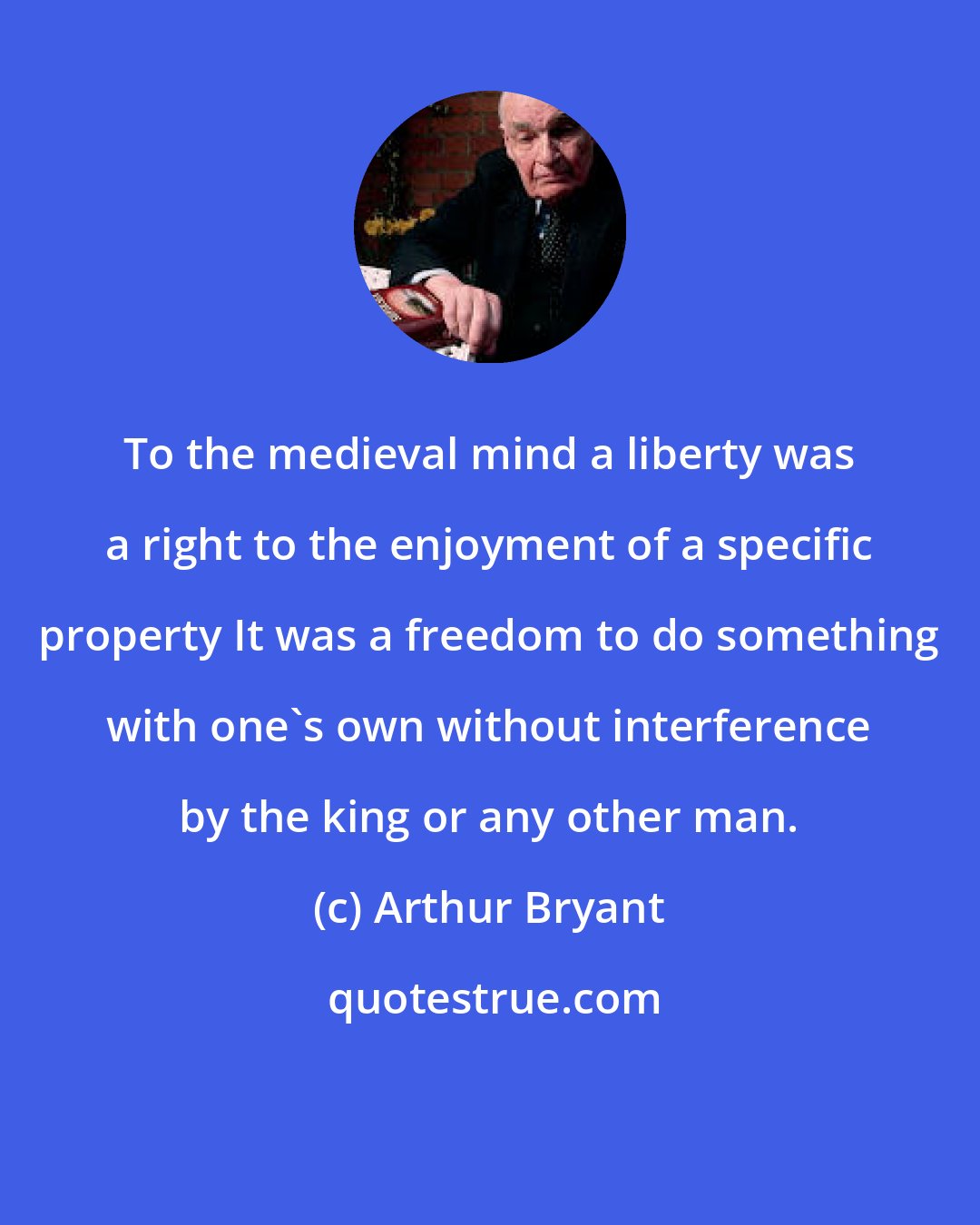 Arthur Bryant: To the medieval mind a liberty was a right to the enjoyment of a specific property It was a freedom to do something with one's own without interference by the king or any other man.