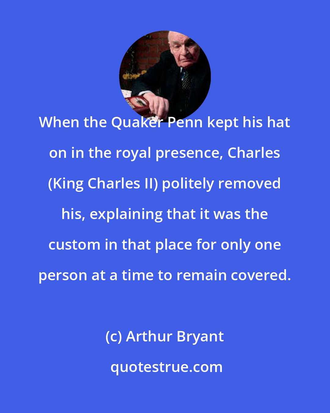 Arthur Bryant: When the Quaker Penn kept his hat on in the royal presence, Charles (King Charles II) politely removed his, explaining that it was the custom in that place for only one person at a time to remain covered.