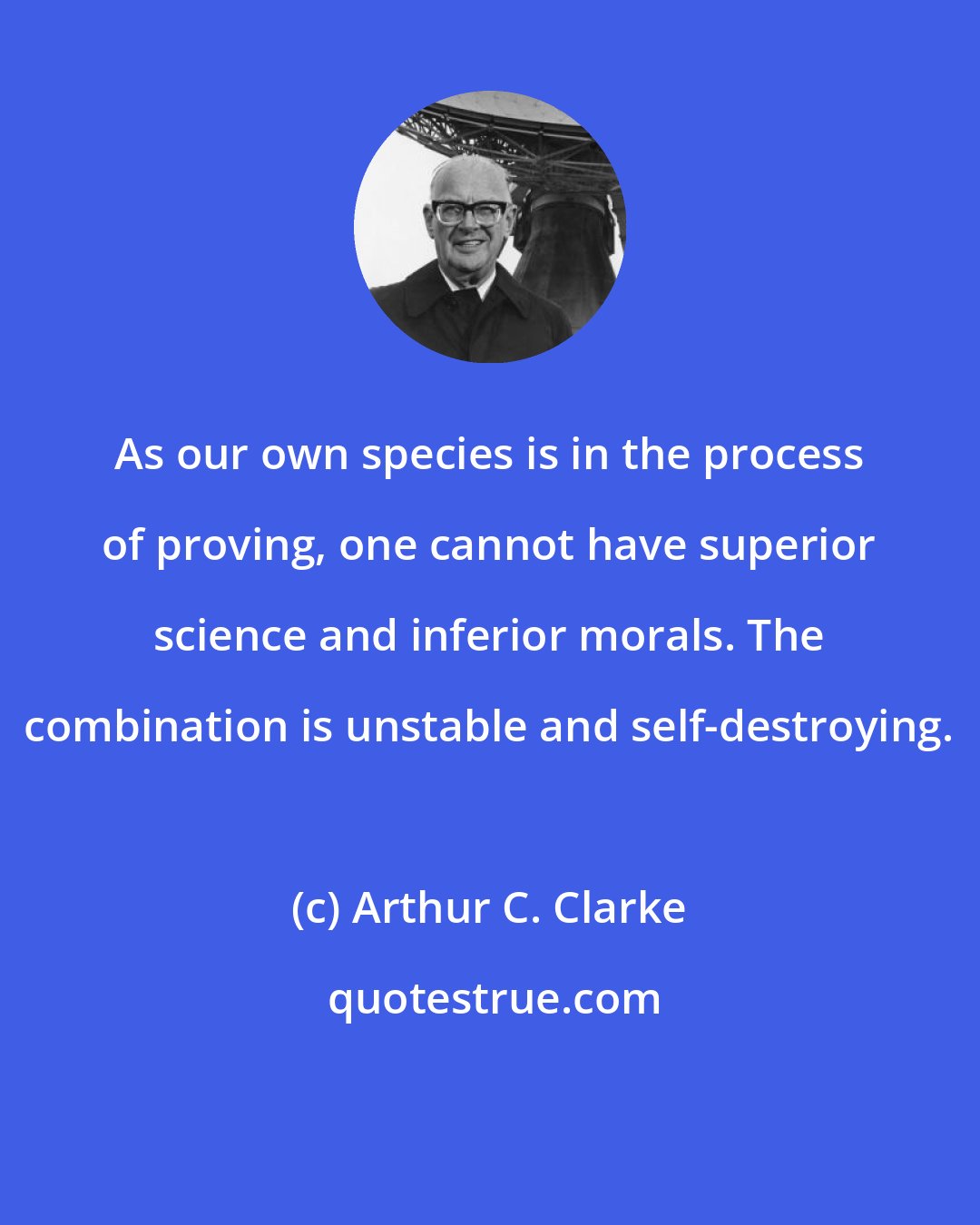 Arthur C. Clarke: As our own species is in the process of proving, one cannot have superior science and inferior morals. The combination is unstable and self-destroying.