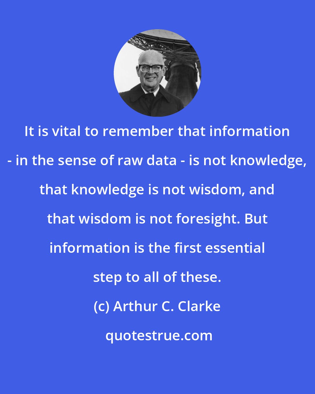 Arthur C. Clarke: It is vital to remember that information - in the sense of raw data - is not knowledge, that knowledge is not wisdom, and that wisdom is not foresight. But information is the first essential step to all of these.