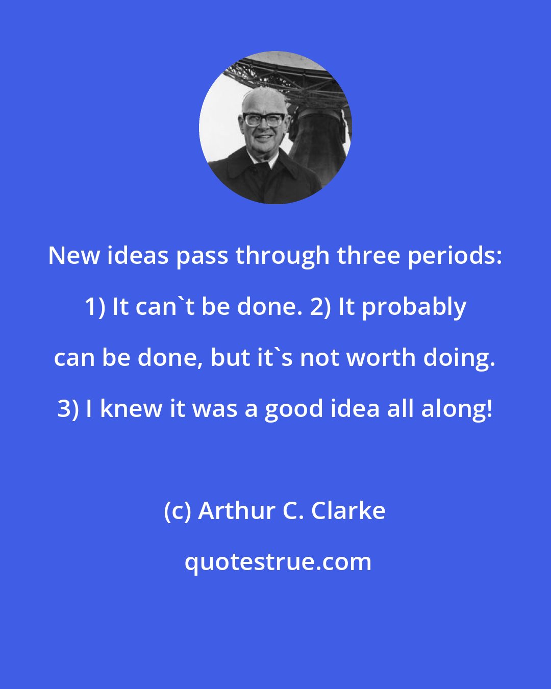 Arthur C. Clarke: New ideas pass through three periods: 1) It can't be done. 2) It probably can be done, but it's not worth doing. 3) I knew it was a good idea all along!