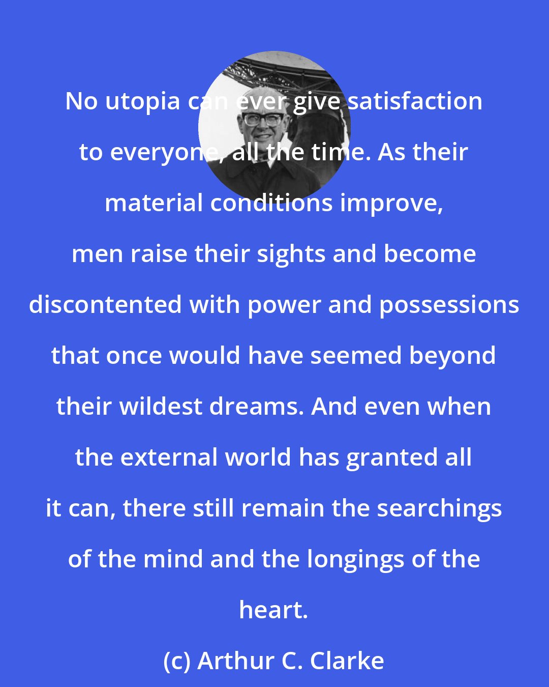 Arthur C. Clarke: No utopia can ever give satisfaction to everyone, all the time. As their material conditions improve, men raise their sights and become discontented with power and possessions that once would have seemed beyond their wildest dreams. And even when the external world has granted all it can, there still remain the searchings of the mind and the longings of the heart.