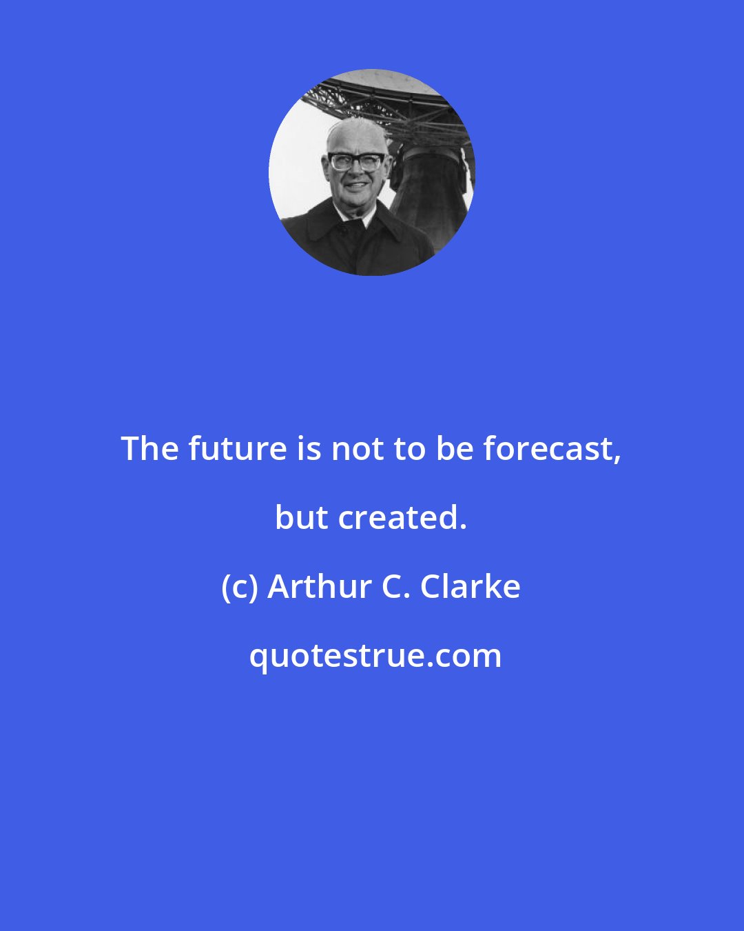 Arthur C. Clarke: The future is not to be forecast, but created.