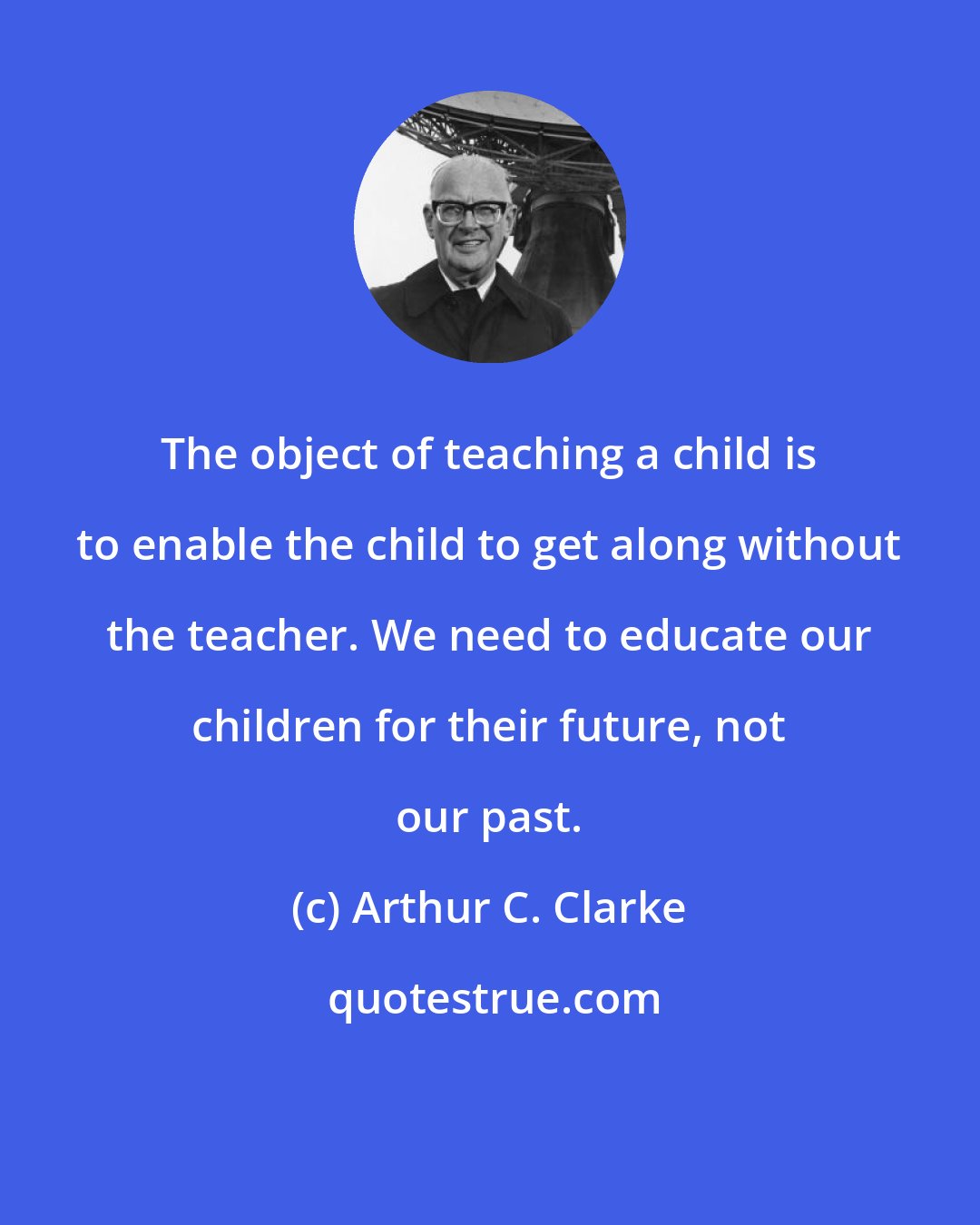 Arthur C. Clarke: The object of teaching a child is to enable the child to get along without the teacher. We need to educate our children for their future, not our past.