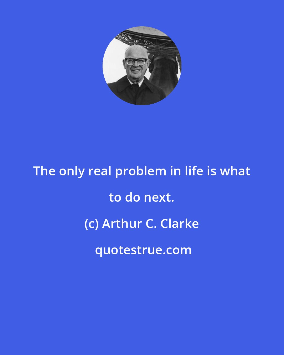 Arthur C. Clarke: The only real problem in life is what to do next.