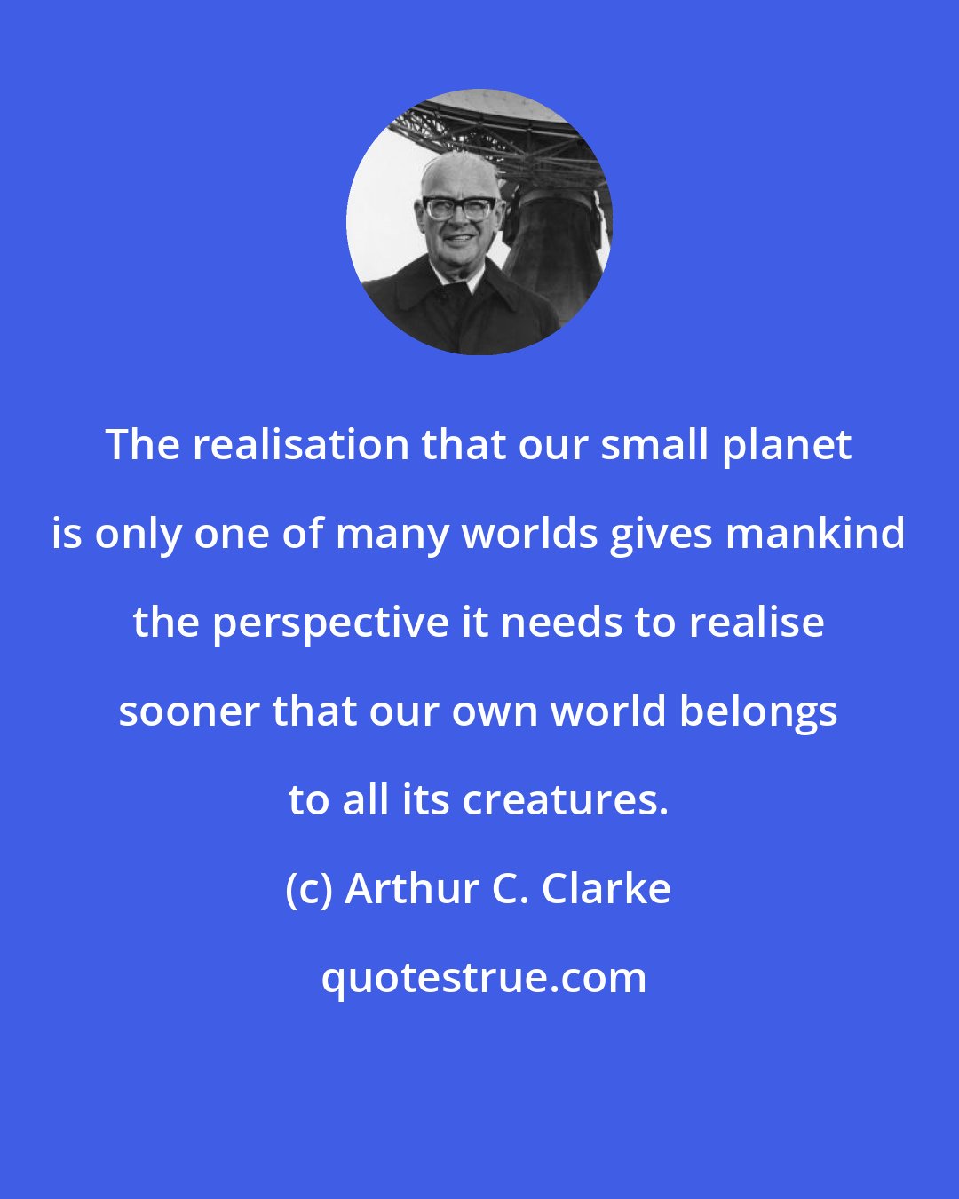 Arthur C. Clarke: The realisation that our small planet is only one of many worlds gives mankind the perspective it needs to realise sooner that our own world belongs to all its creatures.