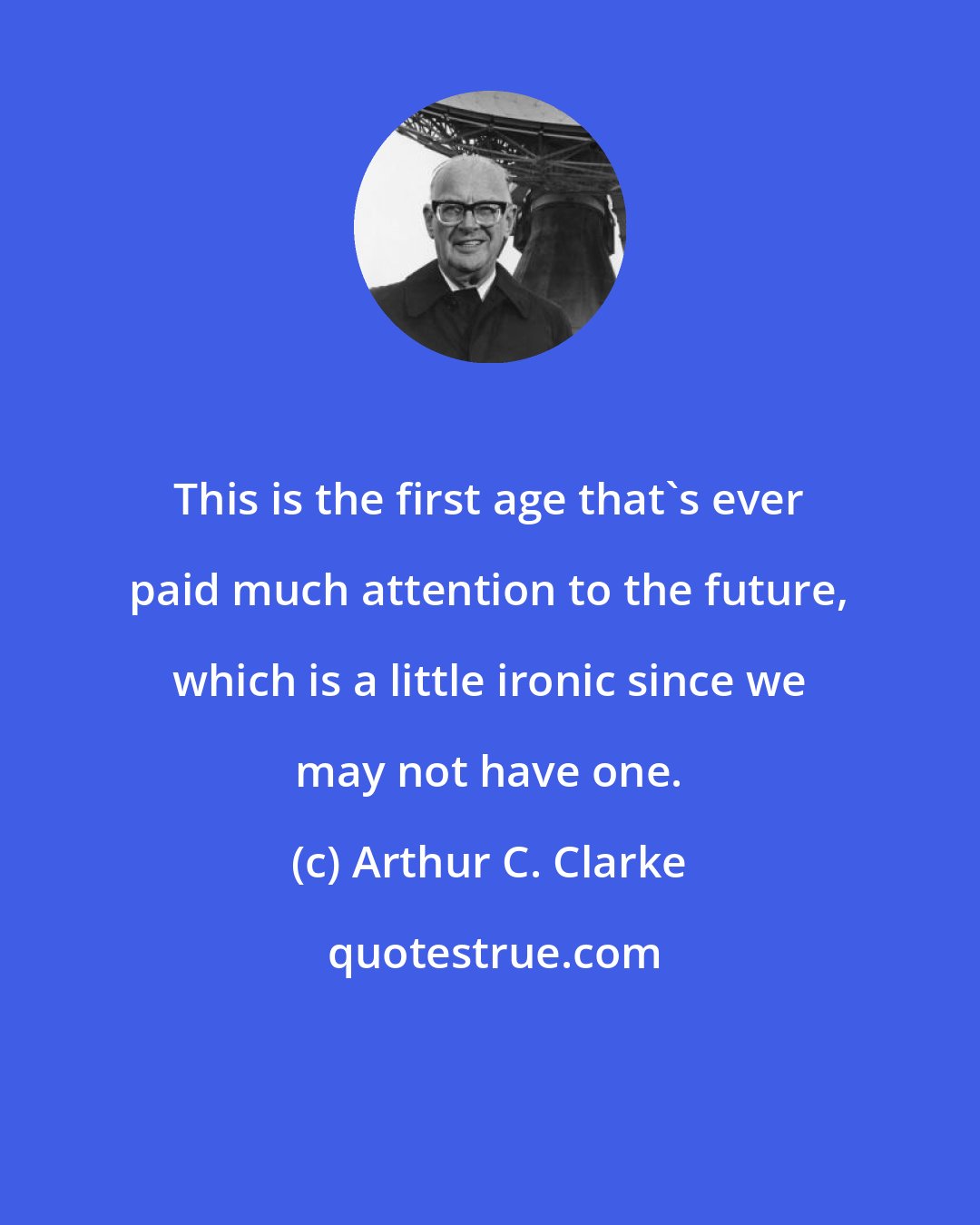 Arthur C. Clarke: This is the first age that's ever paid much attention to the future, which is a little ironic since we may not have one.