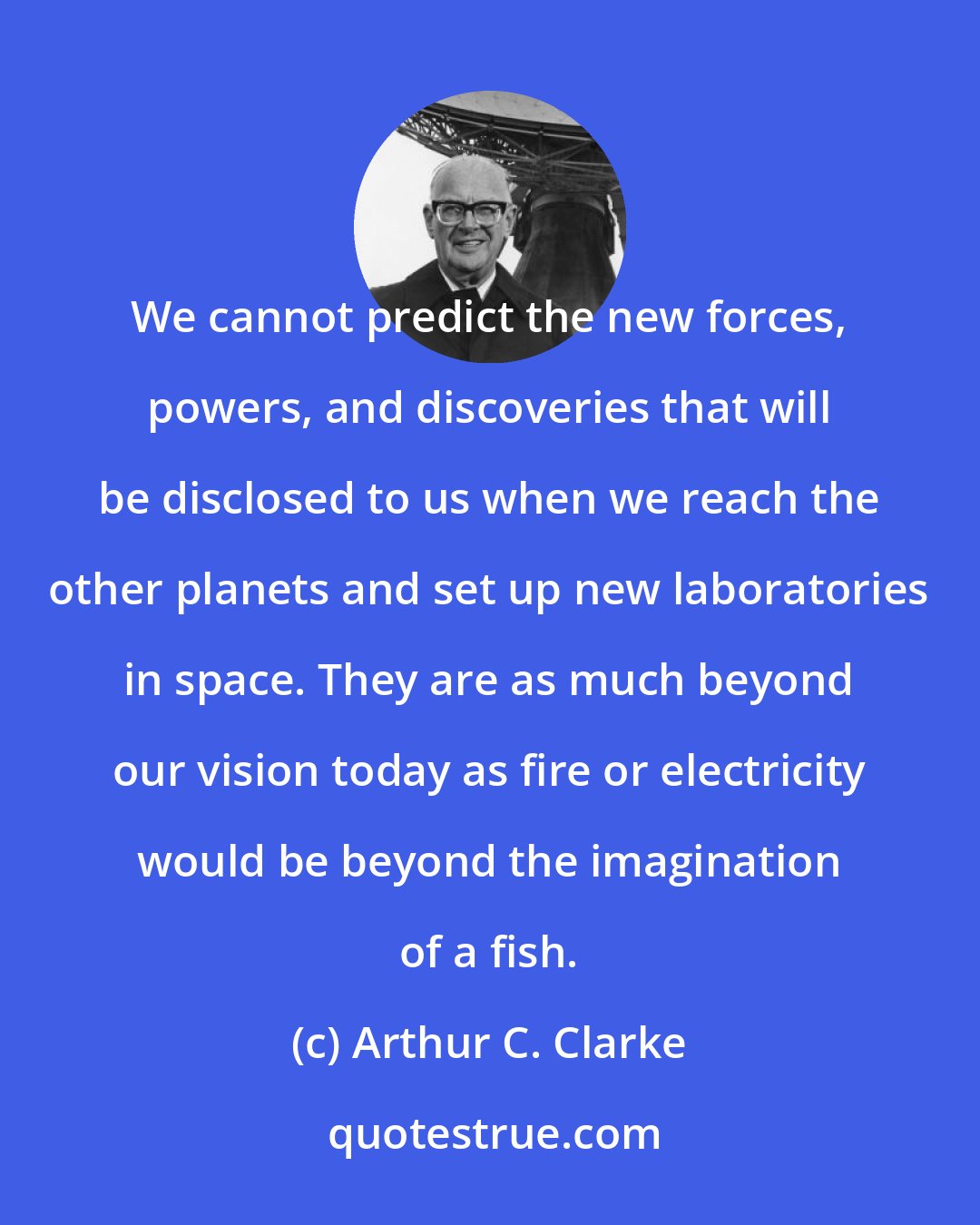 Arthur C. Clarke: We cannot predict the new forces, powers, and discoveries that will be disclosed to us when we reach the other planets and set up new laboratories in space. They are as much beyond our vision today as fire or electricity would be beyond the imagination of a fish.