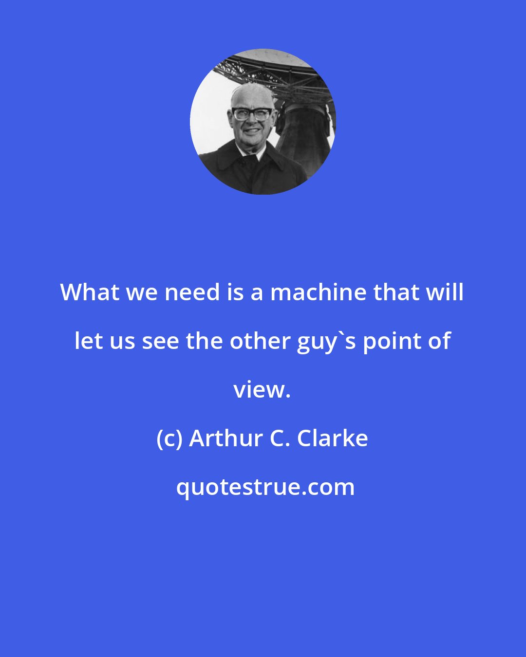 Arthur C. Clarke: What we need is a machine that will let us see the other guy's point of view.