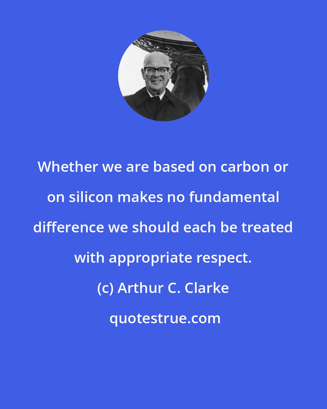 Arthur C. Clarke: Whether we are based on carbon or on silicon makes no fundamental difference we should each be treated with appropriate respect.