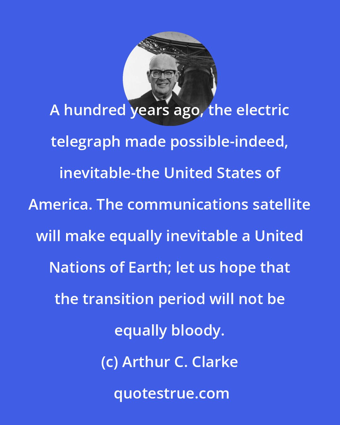 Arthur C. Clarke: A hundred years ago, the electric telegraph made possible-indeed, inevitable-the United States of America. The communications satellite will make equally inevitable a United Nations of Earth; let us hope that the transition period will not be equally bloody.
