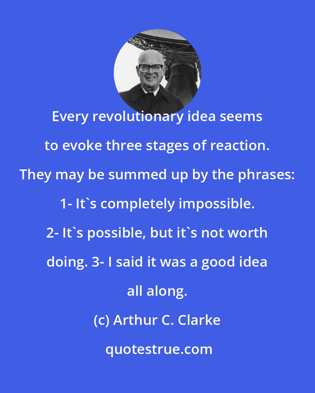 Arthur C. Clarke: Every revolutionary idea seems to evoke three stages of reaction. They may be summed up by the phrases: 1- It's completely impossible. 2- It's possible, but it's not worth doing. 3- I said it was a good idea all along.