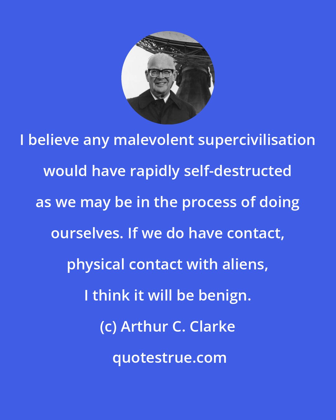 Arthur C. Clarke: I believe any malevolent supercivilisation would have rapidly self-destructed as we may be in the process of doing ourselves. If we do have contact, physical contact with aliens, I think it will be benign.