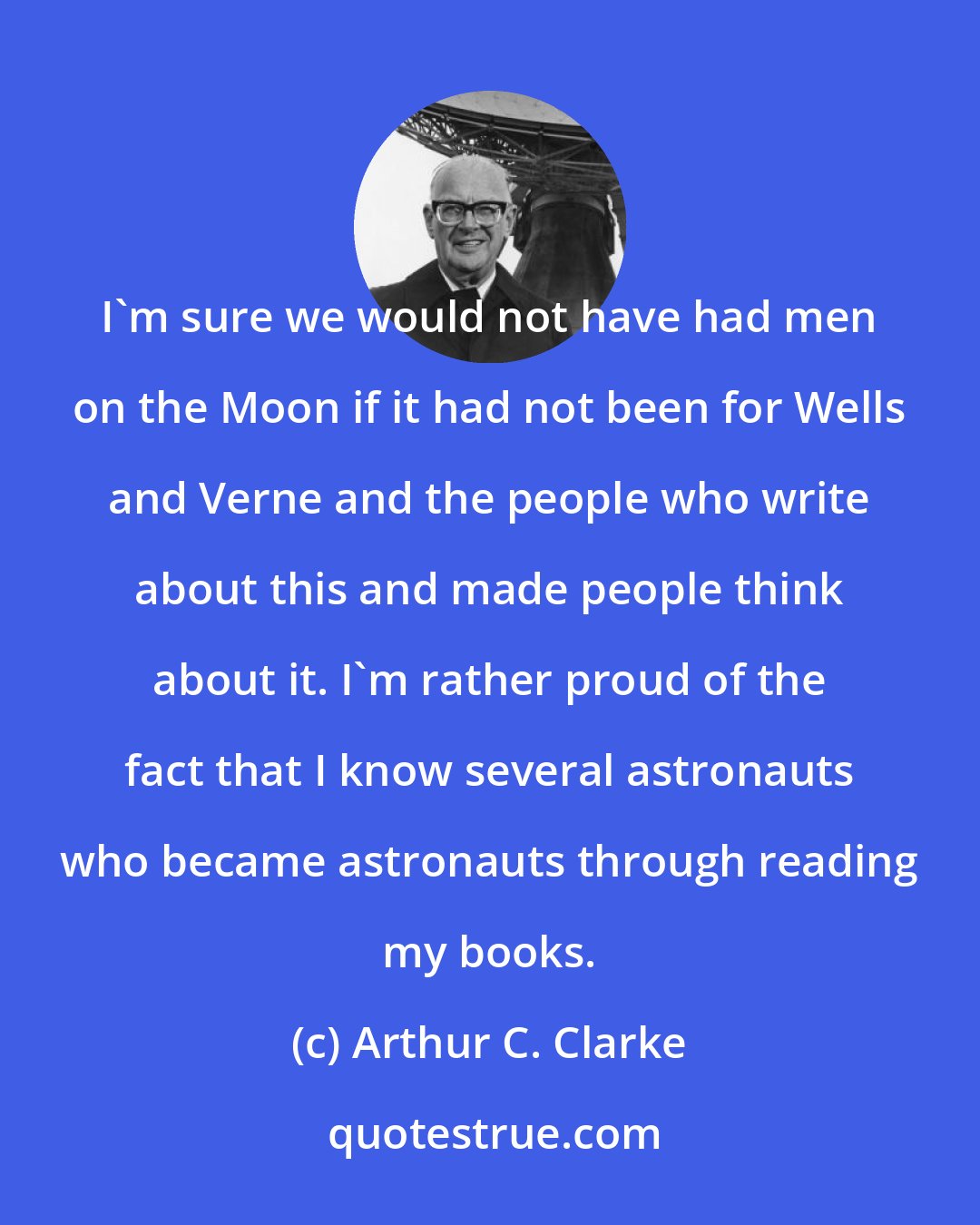 Arthur C. Clarke: I'm sure we would not have had men on the Moon if it had not been for Wells and Verne and the people who write about this and made people think about it. I'm rather proud of the fact that I know several astronauts who became astronauts through reading my books.