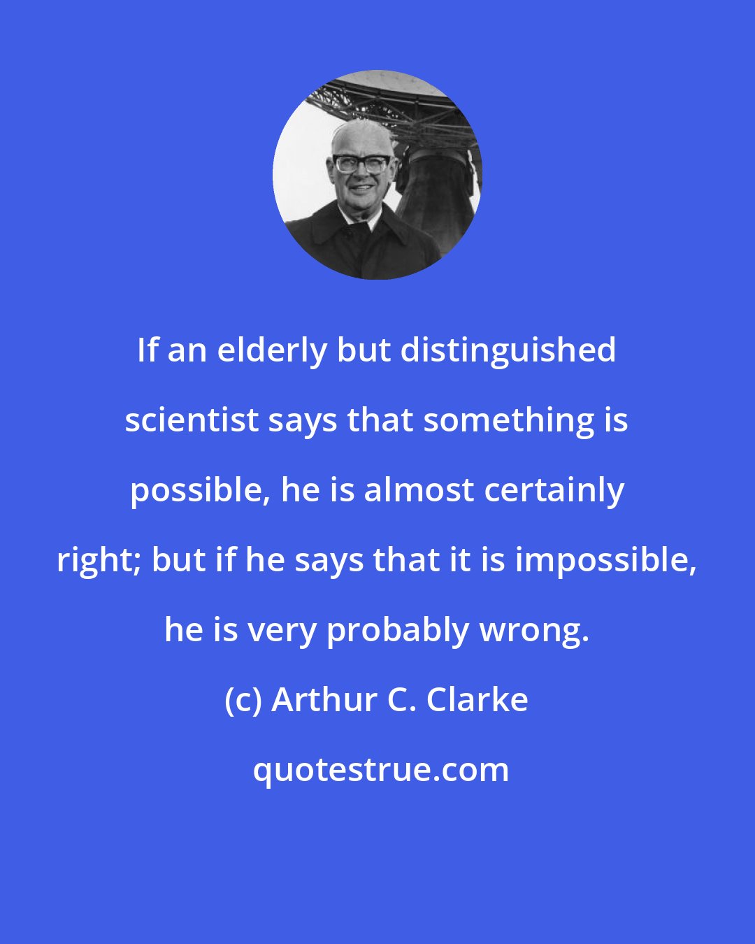 Arthur C. Clarke: If an elderly but distinguished scientist says that something is possible, he is almost certainly right; but if he says that it is impossible, he is very probably wrong.