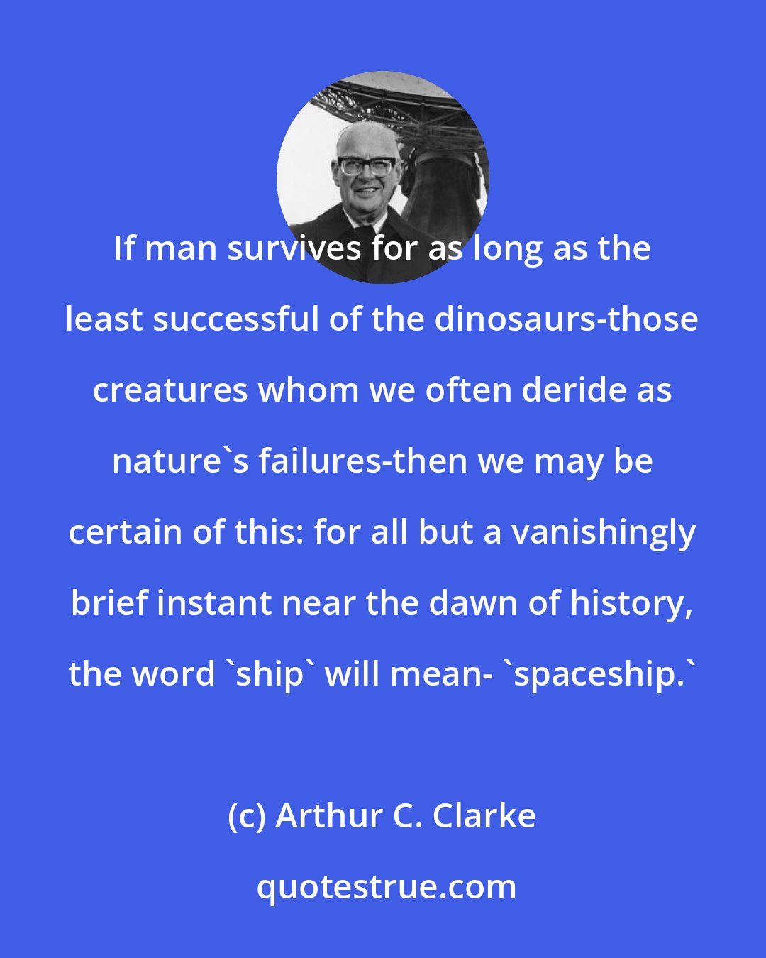 Arthur C. Clarke: If man survives for as long as the least successful of the dinosaurs-those creatures whom we often deride as nature's failures-then we may be certain of this: for all but a vanishingly brief instant near the dawn of history, the word 'ship' will mean- 'spaceship.'