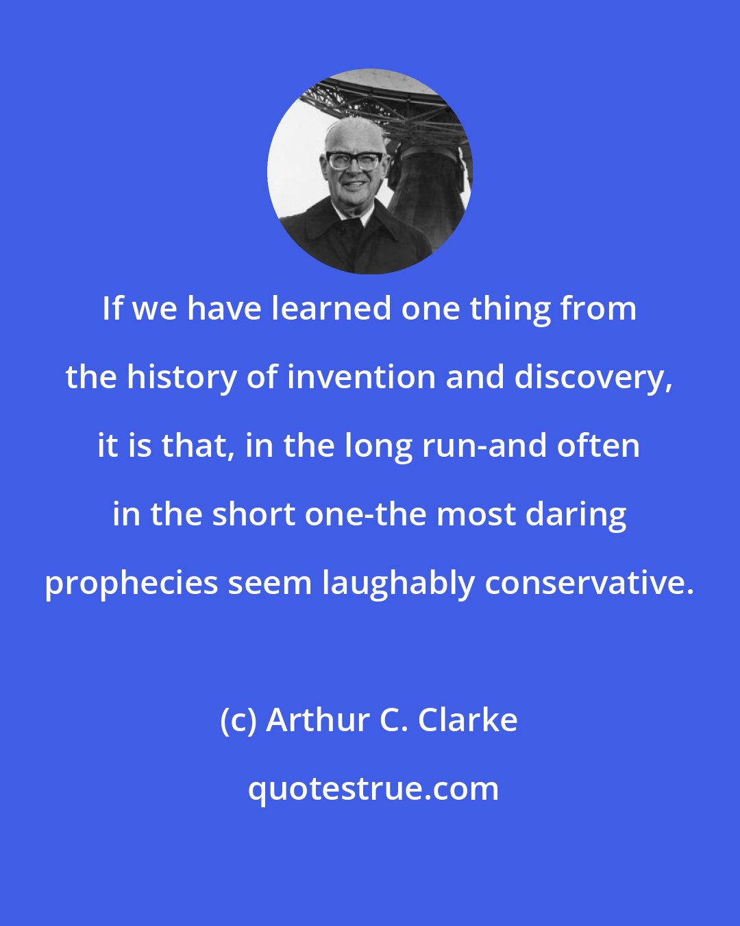 Arthur C. Clarke: If we have learned one thing from the history of invention and discovery, it is that, in the long run-and often in the short one-the most daring prophecies seem laughably conservative.