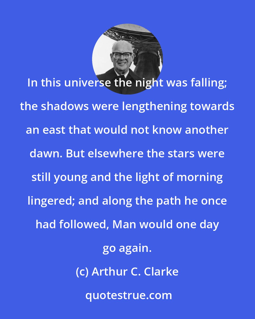 Arthur C. Clarke: In this universe the night was falling; the shadows were lengthening towards an east that would not know another dawn. But elsewhere the stars were still young and the light of morning lingered; and along the path he once had followed, Man would one day go again.