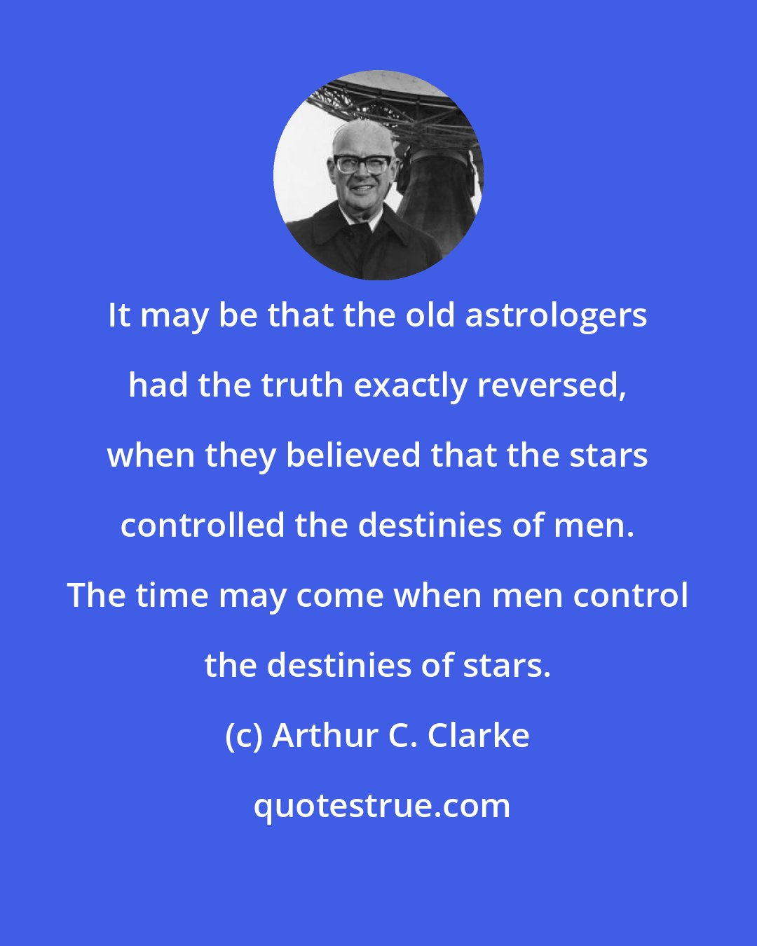 Arthur C. Clarke: It may be that the old astrologers had the truth exactly reversed, when they believed that the stars controlled the destinies of men. The time may come when men control the destinies of stars.