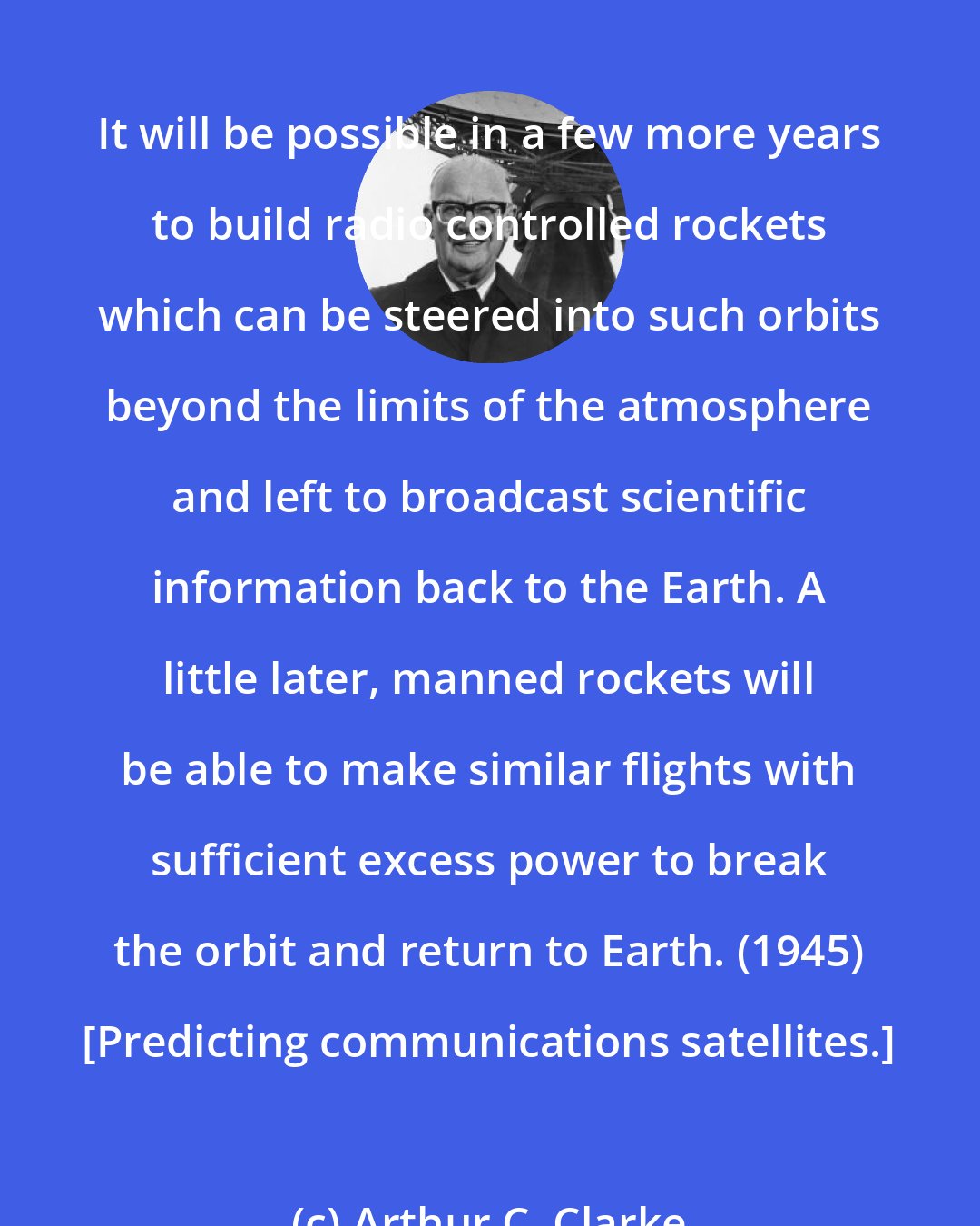 Arthur C. Clarke: It will be possible in a few more years to build radio controlled rockets which can be steered into such orbits beyond the limits of the atmosphere and left to broadcast scientific information back to the Earth. A little later, manned rockets will be able to make similar flights with sufficient excess power to break the orbit and return to Earth. (1945) [Predicting communications satellites.]